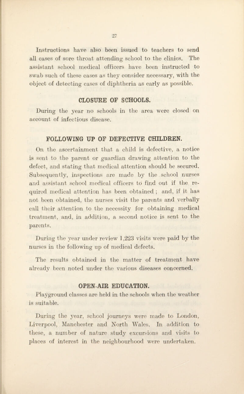 Instructions have also been issued to teachers to send all cases of sore throat attending school to the clinics. The assistant school medical officers have been instructed to swab such of these cases as they consider necessary, with the object of detecting cases of diphtheria as early as possible. CLOSURE OF SCHOOLS. During the year no schools in the area were closed on account of infectious disease. FOLLOWING UP OF DEFECTIVE CHILDREN. On the ascertainment that a child is defective, a notice is sent to the parent or guardian drawing attention to the defect, and stating that medical attention should be secured. Subsequently, inspections are made by the school nurses and assistant school medical officers to find out if the re¬ quired medical attention has been obtained ; and, if it has not been obtained, the nurses visit the parents and verbally call their attention to the necessity for obtaining medical treatment, and, in addition, a second notice is sent to the parents. During the year under review 1,223 visits were paid by the nurses in the following up of medical defects. The results obtained in the matter of treatment have already been noted under the various diseases concerned. OPEN-AIR EDUCATION. Playground classes are held in the schools when the weather is suitable. During the year, school journeys were made to London, Liverpool, Manchester and North Wales. In addition to these, a number of nature study excursions and visits to places of interest in the neighbourhood were undertaken.