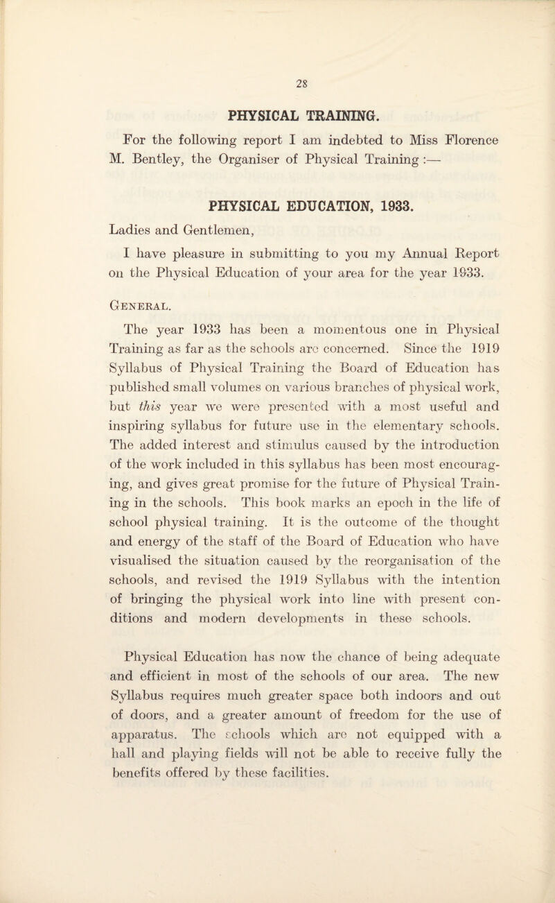 PHYSICAL TRAINING. For the following report I am indebted to Miss Florence M. Bentley, the Organiser of Physical Training :— PHYSICAL EDUCATION, 1933. Ladies and Gentlemen, I have pleasure in submitting to you my Annual Report on the Physical Education of your area for the year 1933. General. The year 1933 has been a momentous one in Physical Training as far as the schools arc concerned. Since the 1919 Syllabus of Physical Training the Board of Education has published small volumes on various branches of physical work, but this year we were presented with a most useful and inspiring syllabus for future use in the elementary schools. The added interest and stimulus caused by the introduction of the work included in this syllabus has been most encourag¬ ing, and gives great promise for the future of Physical Train¬ ing in the schools. This book marks an epoch in the life of school physical training. It is the outcome of the thought and energy of the staff of the Board of Education who have visualised the situation caused by the reorganisation of the schools, and revised the 1919 Syllabus with the intention of bringing the physical work into line with present con¬ ditions and modern developments in these schools. Physical Education has now the chance of being adequate and efficient in most of the schools of our area. The new Syllabus requires much greater space both indoors and out of doors, and a greater amount of freedom for the use of apparatus. The schools which are not equipped with a hall and playing fields will not be able to receive fully the benefits offered by these facilities.