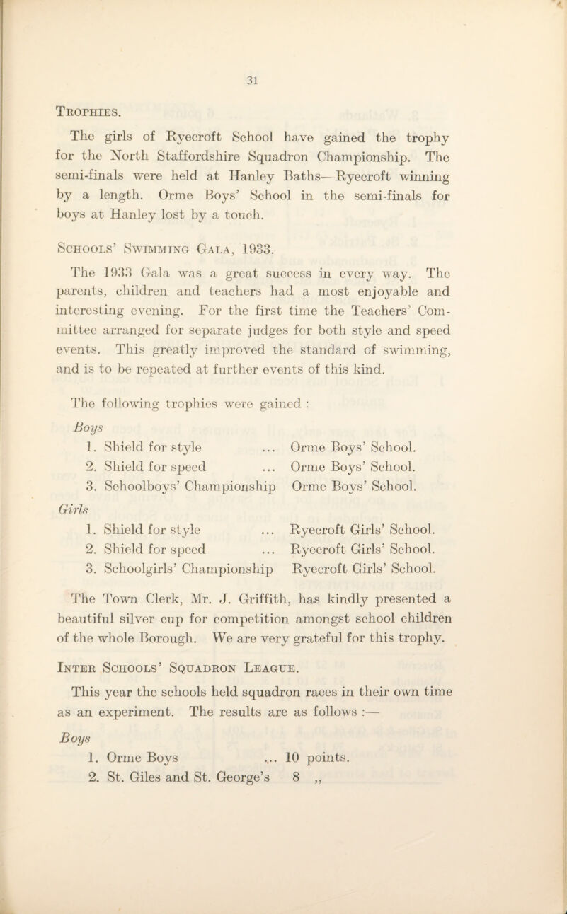 Trophies. The girls of Ryecroft School have gained the trophy for the North Staffordshire Squadron Championship. The semi-finals were held at Hanley Baths—Ryecroft winning by a length. Orme Boys’ School in the semi-finals for boys at Hanley lost by a touch. Schools’ Swimming Gala, 1933. The 1933 Gala was a great success in every way. The parents, children and teachers had a most enjoyable and interesting evening. For the first time the Teachers’ Com¬ mittee arranged for separate judges for both style and speed events. This greatly improved the standard of swimming, and is to be repeated at further events of this kind. The following trophies were gained : Boys 1. Shield for style ... Orme Boys’ School. 2. Shield for speed ... Orme Boys’School. 3. Schoolboys’ Championship Orme Boys’ School. Girls 1. Shield for style ... Ryecroft Girls’ School. 2. Shield for speed ... Ryecroft Girls’ School. 3. Schoolgirls’ Championship Ryecroft Girls’ School. The Town Clerk, Mr. J. Griffith, has kindly presented a beautiful silver cup for competition amongst school children of the whole Borough. We are very grateful for this trophy. Inter Schools’ Squadron League. This year the schools held squadron races in their own time as an experiment. The results are as follows :— Boys 1. Orme Boys .... 10 points. 2. St. Giles and St. George’s 8 ,,
