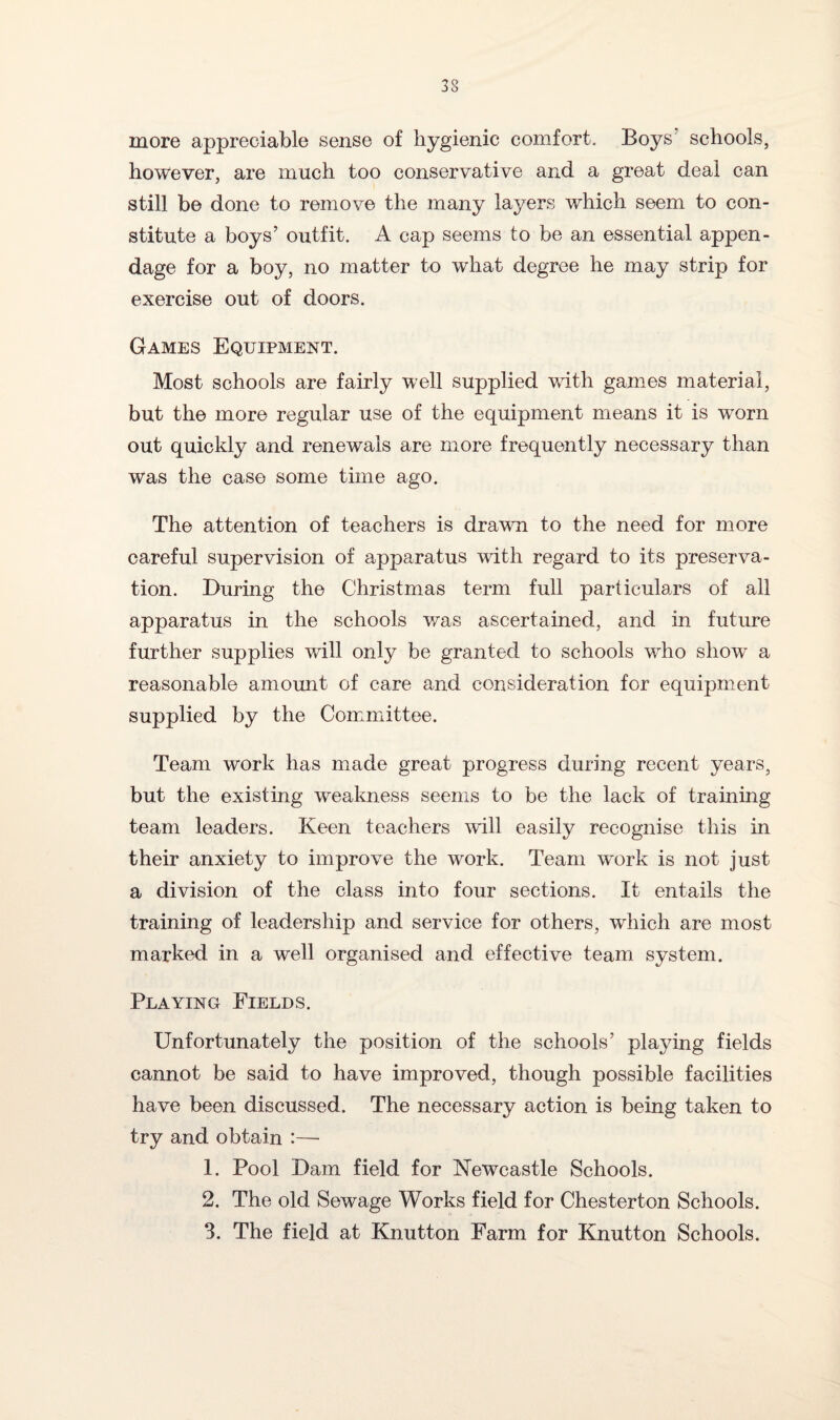 more appreciable sense of hygienic comfort. Boys schools, however, are much too conservative and a great deal can still be done to remove the many layers which seem to con¬ stitute a boys’ outfit. A cap seems to be an essential appen¬ dage for a boy, no matter to what degree he may strip for exercise out of doors. Games Equipment. Most schools are fairly well supplied with games material, but the more regular use of the equipment means it is worn out quickly and renewals are more frequently necessary than was the case some time ago. The attention of teachers is drawn to the need for more careful supervision of apparatus with regard to its preserva¬ tion. During the Christmas term full particulars of all apparatus in the schools was ascertained, and in future further supplies will only be granted to schools who show a reasonable amount of care and consideration for equipment supplied by the Committee. Team work has made great progress during recent years, but the existing weakness seems to be the lack of training team leaders. Keen teachers will easily recognise this in their anxiety to improve the work. Team work is not just a division of the class into four sections. It entails the training of leadership and service for others, which are most marked in a well organised and effective team system. Playing Fields. Unfortunately the position of the schools’ playing fields cannot be said to have improved, though possible facilities have been discussed. The necessary action is being taken to try and obtain :— 1. Pool Dam field for Newcastle Schools. 2. The old Sewage Works field for Chesterton Schools. 3. The field at Knutton Farm for Knutton Schools.