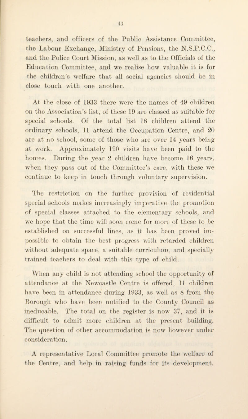 teachers, and officers of the Public Assistance Committee, the Labour Exchange, Ministry of Pensions, the N.S.P.C.C., and the Police Court Mission, as well as to the Officials of the Education Committee, and we realise how valuable it is for the children’s welfare that all social agencies should be in close touch with one another. At the close of 1933 there were the names of 49 children on the Association’s list, of these 19 are classed as suitable for special schools. Of the total list 18 children attend the ordinary schools, 11 attend the Occupation Centre, and 20 are at no school, some of those who are over 14 years being at wmrk. Approximate^ 190 visits have been paid to the homes. During the year 2 children have become 16 years, when they pass out of the Committee’s care, with these we continue to keep in touch through voluntary supervision. The restriction on the further provision of residential special schools makes increasingly imperative the promotion of special classes attached to the elementary schools, and wre hope that the time will soon come for more of these to be established on successful lines, as it has been proved im¬ possible to obtain the best progress with retarded children without adequate space, a suitable curriculum, and specially trained teachers to deal with this type of child. When any child is not attending school the opportunity of attendance at the Newcastle Centre is offered, 11 children have been in attendance during 1933, as well as 8 from the Borough who have been notified to the County Council as ineducable. The total on the register is now 37, and it is difficult to admit more children at the present building. The question of other accommodation is now however under consideration. A representative Local Committee promote the welfare of the Centre, and help in raising funds for its development.