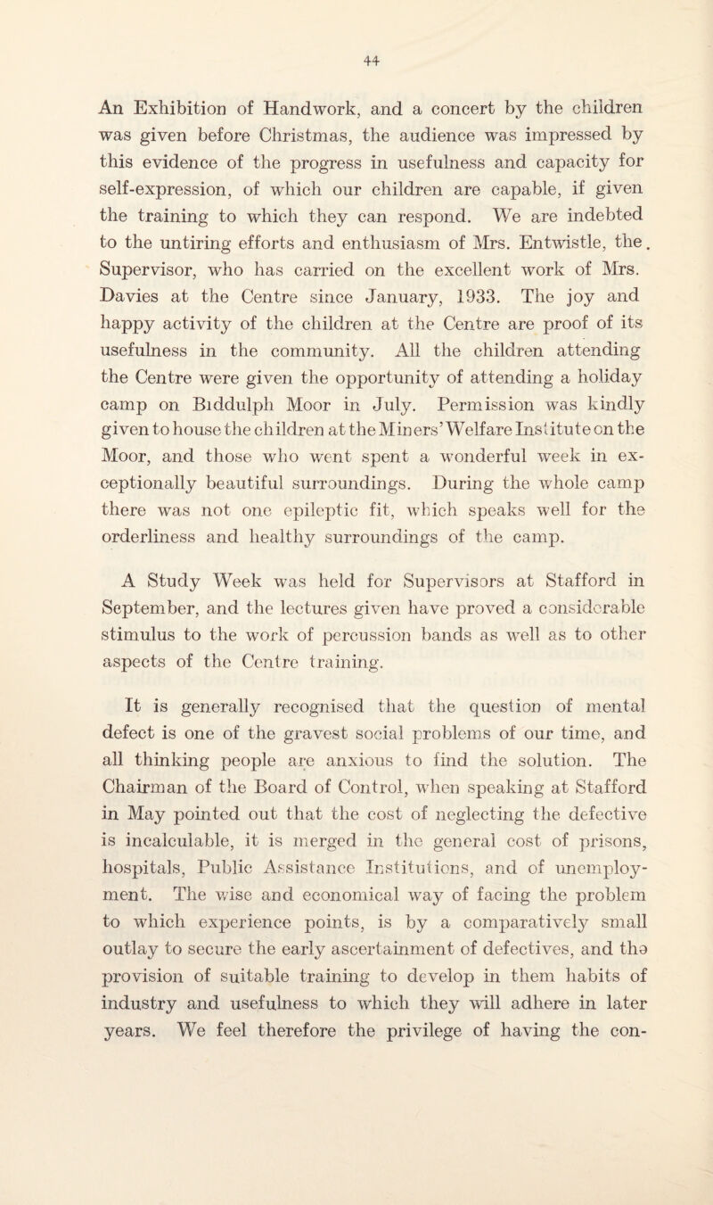 An Exhibition of Handwork, and a concert by the children was given before Christmas, the audience was impressed by this evidence of the progress in usefulness and capacity for self-expression, of which our children are capable, if given the training to which they can respond. We are indebted to the untiring efforts and enthusiasm of Mrs. Entwistle, the. Supervisor, who has carried on the excellent work of Mrs. Davies at the Centre since January, 1933. The joy and happy activity of the children at the Centre are proof of its usefulness in the community. All the children attending the Centre were given the opportunity of attending a holiday camp on Biddulph Moor in July. Permission was kindly given to house the children at the Miners’Welfare Institute on the Moor, and those who went spent a wonderful week in ex¬ ceptionally beautiful surroundings. During the whole camp there was not one epileptic fit, which speaks well for the orderliness and healthy surroundings of the camp. A Study Week was held for Supervisors at Stafford in September, and the lectures given have proved a considerable stimulus to the work of percussion bands as well as to other aspects of the Centre training. It is generally recognised that the question of mental defect is one of the gravest social problems of our time, and all thinking people are anxious to find the solution. The Chairman of the Board of Control, when speaking at Stafford in May pointed out that the cost of neglecting the defective is incalculable, it is merged in the general cost of prisons, hospitals, Public Assistance Institutions, and of unemploy¬ ment. The wise and economical way of facing the problem to which experience points, is by a comparatively small outlay to secure the early ascertainment of defectives, and tho provision of suitable training to develop in them habits of industry and usefulness to which they will adhere in later years. We feel therefore the privilege of having the con-