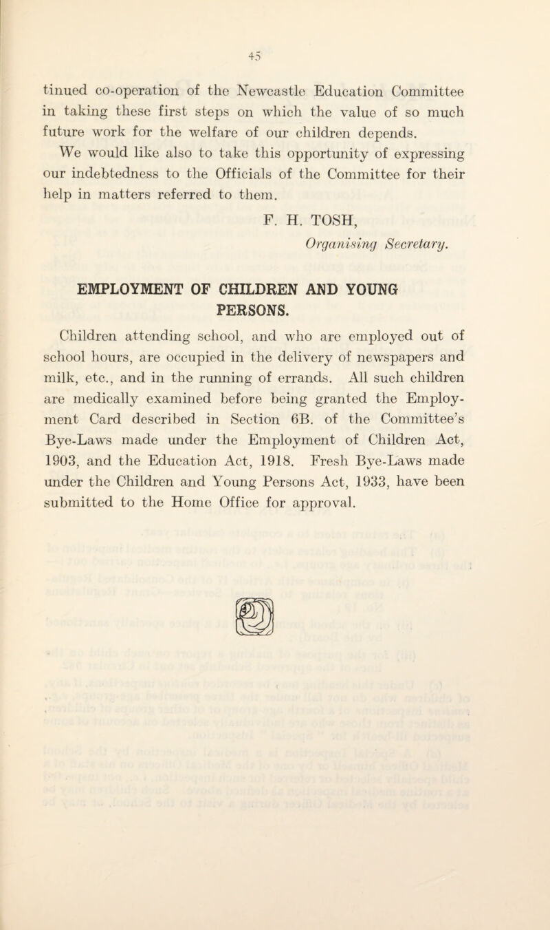 tinued co-operation of the Newcastle Education Committee in taking these first steps on which the value of so much future work for the welfare of our children depends. We would like also to take this opportunity of expressing our indebtedness to the Officials of the Committee for their help in matters referred to them. F. H. TOSH, Organising Secretary. EMPLOYMENT OF CHILDREN AND YOUNG PERSONS. Children attending school, and who are employed out of school hours, are occupied in the delivery of newspapers and milk, etc., and in the running of errands. All such children are medically examined before being granted the Employ¬ ment Card described in Section 6B. of the Committee’s Bye-Laws made under the Employment of Children Act, 1903, and the Education Act, 1918. Fresh Bye-Laws made under the Children and Young Persons Act, 1933, have been submitted to the Home Office for approval.