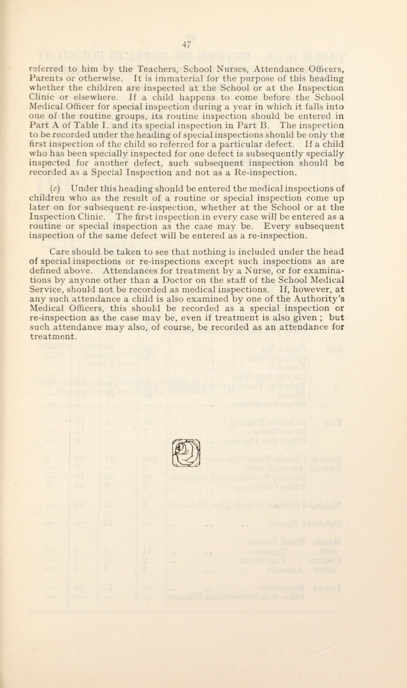 referred to him by the Teachers, School Nurses, Attendance Officers, Parents or otherwise. It is immaterial for the purpose of this heading whether the children are inspected at the School or at the Inspection Clinic or elsewhere. If a child happens to come before the School Medical Officer for special inspection during a year in which it falls into one of the routine groups, its routine inspection should be entered in Part A of Table I. and its special inspection in Part B. The inspection to be recorded under the heading of special inspections should be only the first inspection of the child so referred for a particular defect. If a child who has been specially inspected for one defect is subsequently specially inspected for another defect, such subsequent inspection should be recorded as a Special Inspection and not as a Re-inspection. (e) Under this heading should be entered the medical inspections of children who as the result of a routine or special inspection come up later on for subsequent re-inspection, whether at the School or at the Inspection Clinic. The first inspection in every case will be entered as a routine or special inspection as the case may be. Every subsequent inspection of the same defect will be entered as a re-inspection. Care should be taken to see that nothing is included under the head of special inspections or re-inspections except such inspections as are defined above. Attendances for treatment bv a Nurse, or for examina¬ tions by anyone other than a Doctor on the staff of the School Medical Service, should not be recorded as medical inspections. If, however, at any such attendance a child is also examined by one of the Authority’s Medical Officers, this should be recorded as a special inspection or re-inspection as the case may be, even if treatment is also given ; but such attendance may also, of course, be recorded as an attendance for treatment.