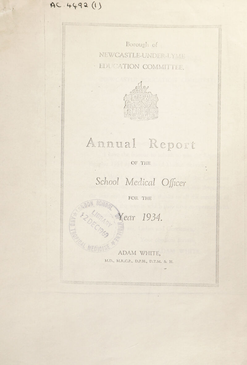 Ac . a (i) Borough of NEWCASTLE-UNDEI-f T/Y .11.' NATION COMMJI 1 i II. rj sM %* /-W&S 1C7 A A-i .* ft r>..t7y tF*t giSpM m - i . n: . <_• A-cV.vvv- \ ^ CICjlAs H'.vR -,;c ! 1 n n u a OF THE School Medical Officer FOR THE V“- - ' .*/ ■ C -s C/> C ?TS Year 1934. ■j> a r.-rn nr ADAM WHITE, M.D., M.R.C.P., D.P.H., D.T.M. & H. K e p o r t