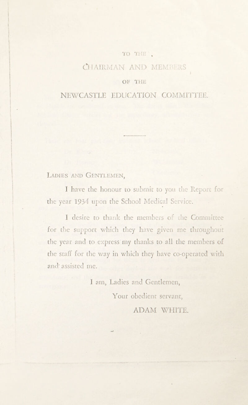 TO Tri: , ClIAI [AND OF IIIF NEWCASTLE EDUCATION COMMITTEE. Ladies and Gentlemen, I have the honour to submit to you the Report for the year 1934 upon the School Medical Service. I desire to thank the members of die Committee for the support which they have given me throughout the year and to express my thanks to all the members of the staff for the way in which they have co-operated with and; assisted me. I am, Ladies and Gentlemen, Your obedient servant,