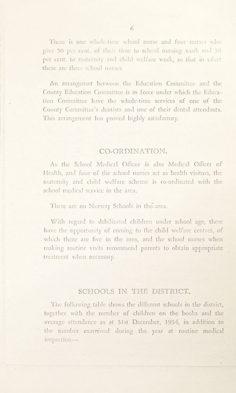 There is one whole-time school nurse and four nurses who give 50 per cent, of their time to school nursing work and 50 per cent, to maternity and child welfare work, so that in effect there are thre. school nurses. An arrangemnt between the Education Committee and the County Education Committee is in force under which the Educa¬ tion Committee have the whole-time services of one of the County Committee’s dentists and one of their dental attendants. 'This arrangement has proved highly satisfactory. CO-ORDINATION. As the School Medical Officer is also Medical Officer of Health, and four of the school nurses act as health visitors, the maternity and child welfare scheme is co-ordinated with the school medical service in the area. There arc no Nursery Schools in the-area. With regard to debilitated children under school age, these have the opportunity of coming to the child welfare centres, of which there are five in the area, and the school nurses when making routine visits recommend parents to obtain appropriate treatment when necessary. SCHOOLS IN THE DISTRICT. The following table shows the different schools in the district, together with the number of children on the books and the average attendance as at 31st December, 1934, in addition to the number examined during the year at routine medical inspection—-
