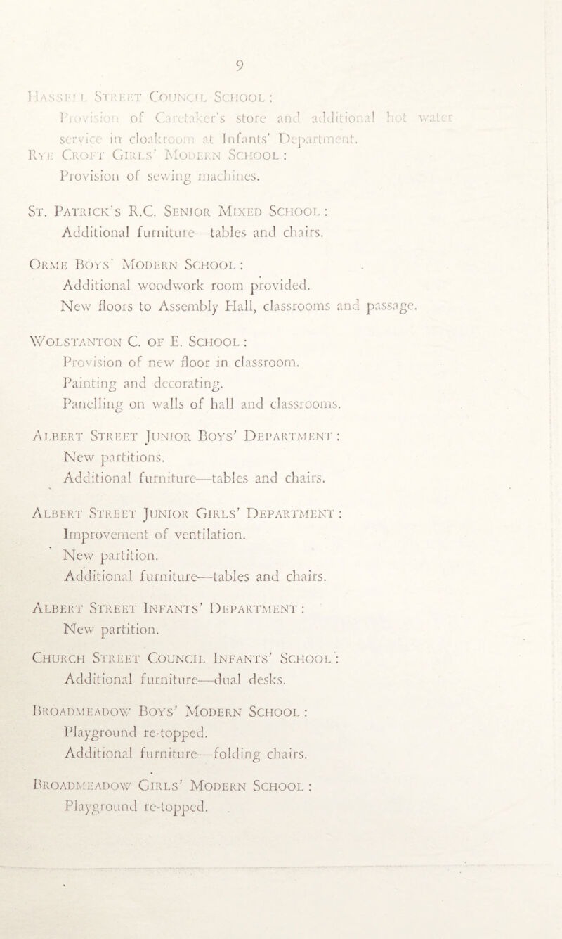 Hassrj l Street Council School: Provision of Caretaker’s store and additional service in cloakroom at Infants’ Department, i; Croft Girls’ Modern School: Provision of sewing machines. hot water St. Patrick’s ICC. Senior Mixed School : Additional furniture—tables and chairs. Orme Boys’ Modern School : Additional woodwork room provided. New floors to Assembly Hall, classrooms and passage. Wolstanton C. of E. School : Provision of new floor in classroom. Painting and decorating. Panelling; on walls of hall and classrooms. Albert Street Junior Boys' Department : New partitions. Additional furniture—tables and chairs. Albert Street Junior Girls' Department : Improvement of ventilation. New partition. Additional furniture—tables and chairs. Albert Street Infants' Department : New partition. Church Street Council Infants' School : Additional furniture-—dual desks. Broadmeadow Boys' Modern School : Playground re-topped. Additional furniture—folding chairs. Broadmeadow Girls' Modern School : Playground re-topped.