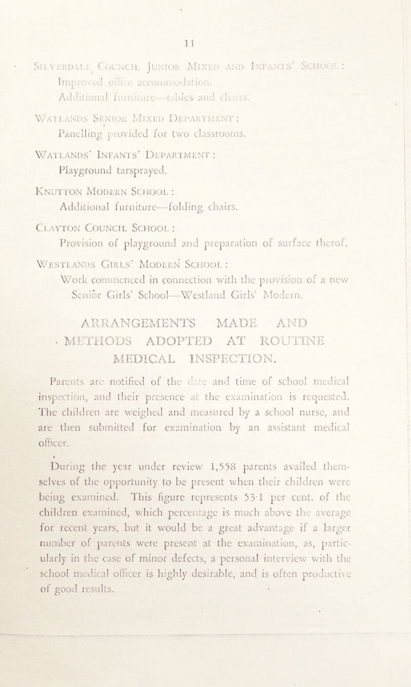 Silverdale Council Junior Mixed and Infants' School: Improved o 1 iice accoininodat ion. Additional furniture—tables and chairs. Watlands Senior Mixed Department: Panelling provided for two classrooms. Watlands’ Infants' Department : Playground tarsprayed. Knutton Modern School : Additional furniture-—folding chairs. Clayton Council School: Provision of playground and preparation of surface therof. Westlands Girls’ Modern School : Work commenced in connection with the provision of a new Senior Girls’ School—Westland Girls’ Modern. A RR AN GEMENTS MADE AND • METHODS ADOPTED AT ROUTINE MEDICAL INSPECTION. Parents arc notified of the d w and time of school medical inspection, and their presence at the examination is requested. The children are weighed and measured by a school nurse, and are then submitted for examination by an assistant medical officer. During the year under review 1,558 parents availed them¬ selves of the opportunity to be present when their children were being examined. This figure represents 53T per cent, of the children examined, which percentage is much above the average for recent years, but it would be a great advantage if a larger number of parents were present at the examination, as, partic¬ ularly in the case of minor defects, a personal interview with the school medical officer is highly desirable, and is often productive of good results.