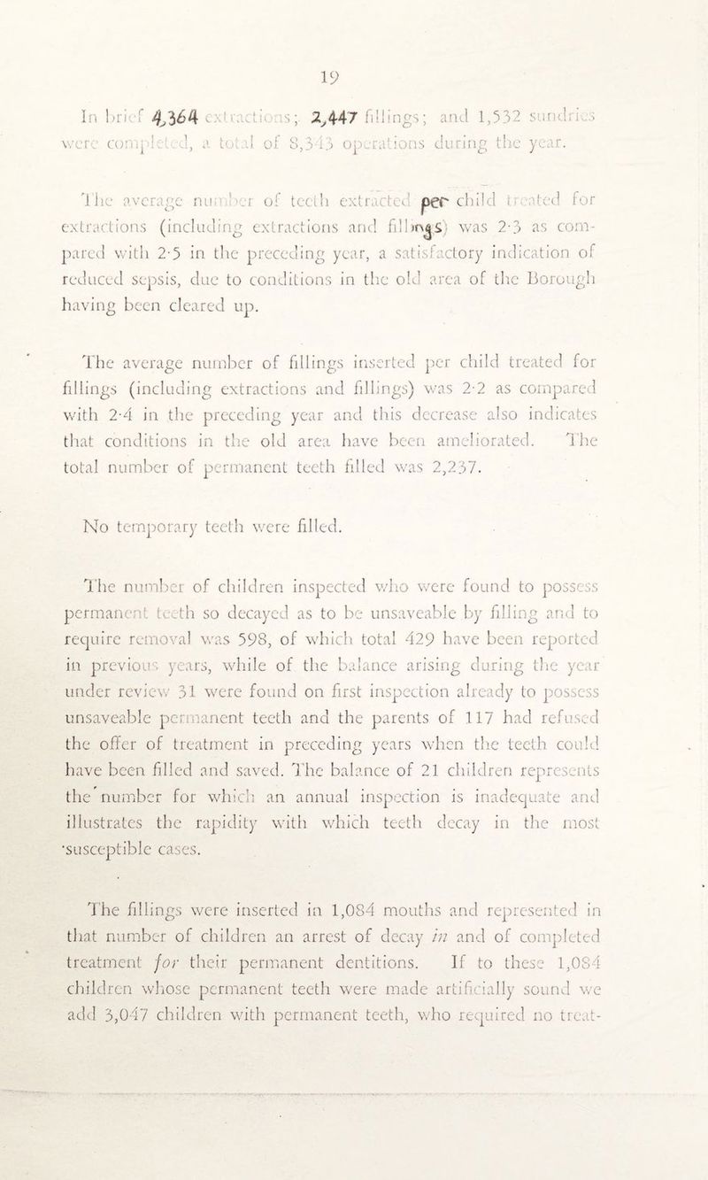 In brief were comp 4,3 6i\ e : •. : ! s2y447 fillings; a total of 8,3 13 operations and 1,532 cl urine; the O sundries year. The average nun Ter of teeth extracted per child treated for extractions (including extractions and fillmgs) was 2-3 as com¬ pared with 2-5 in the preceding year, a satisfactory indication of reduced sepsis, due to conditions in the old area of the Borough having been cleared up. The average number of fillings inserted per child treated for fillings (including extractions and fillings) was 2-2 as compared with 2-4 in the preceding year and this decrease also indicates that conditions in the old area have been ameliorated. The total number of permanent teeth filled was 2,237. No temporary teeth were filled. The number of children inspected who were found to possess permanent teeth so decayed as to be unsaveable by filling and to require removal was 598, of which total 429 have been reported, in previous years, while of the balance arising during the year under review 31 were found on first inspection already to possess unsaveable permanent teeth and the parents of 117 had refused the offer of treatment in preceding years when the teeth could have been filled and saved. The balance of 21 children represents the number for which an annual inspection is inadequate and illustrates the rapidity with which teeth decay in the most •susceptible cases. The fillings were inserted in 1,084 mouths and represented in that number of children an arrest of decay in and of completed treatment for their permanent dentitions. If to these 1,084 children whose permanent teeth were made artificially sound we add 3,047 children with permanent teeth, who required no treat-