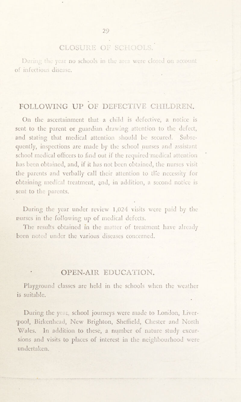 CLOSI.JI E OF SCI - no schools ii v, et. c 1 : ( of infectious disease. FOLLOWING UP OF DEFECTIVE CHILDREN* On the ascertainment that a child is defective, a notice is sent to the parent or guardian drawing attention to the defect, and stating that medical attention should be secured. Subse¬ quently, inspections arc made by the school nurses and assistant school medical officers to find out if the required medical attention has been obtained, and, if it has not been obtained, the nurses visit the parents and verbally call their attention to Life necessity for obtaining medical treatment, qnd, in addition, a second notice is sent to the parents. During the year under review 1,024 visits were paid by the nurses in the following up of medical defects. The results obtained in the matter of treatment have already been noted under the various diseases concerned. OPEN-AIR EDUCATION* Playground classes are held in the schools when the weather is suitable. During the y school journeys were made to London, Liver- 'pool, Birkenhead, New Brighton, Sheffield, Chester and North Wales. In addition to these, a number of nature study excur¬ sions and visits to places of interest in the neighbourhood were undertaken.