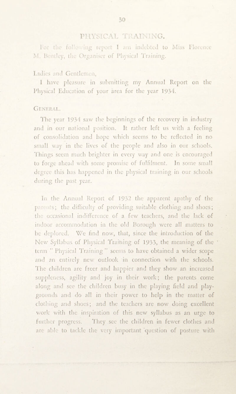 PHYSICAL T RAIN ING. For the fob ing report I am indebted to Miss Florence M. ILntlcy, the Organiser of Physical 'Training. Ladies and Gentlemen, I have pleasure in submitting my Annual Report on the Physical Education of your area for the year 193-1. General. The year 193-1 saw the beginnings of the recovery in industry and in our national position. It rather left us with a feeling of consolidation and hope which seems to be reflected in no small way in the lives of the people and also in our schools. Things seem much brighter in every way and one is encouraged to forge ahead with some promise of fulfilment. In some small degree this has happened in the physical training in our schools during the past year. In the Annual Report of 1932 the apparent apathy of the par its; the difficulty of providing suitable clothing and shoes; the occasional indifference of a few teachers, and the lack of indoor accommodation in the old Borough were all matters to be deplored. We find now, that, since the introduction of the New Syllabus of Physical Training of 1933, the meaning of the term Physical Training ” seems to have obtained a wider scope and an entirely new outlook in connection with the schools. The children are freer and happier and they show an increased suppleness, agility and joy in their work; the parents come along and see the children busy in the playing field and play¬ grounds and do all in their power to help in the matter of clothing and shoes; and the teachers are now doing excellent work with the inspiration of this new syllabus as an urge to further progress. They see the children in fewer clothes and are able to tackle the very important 'question of posture with