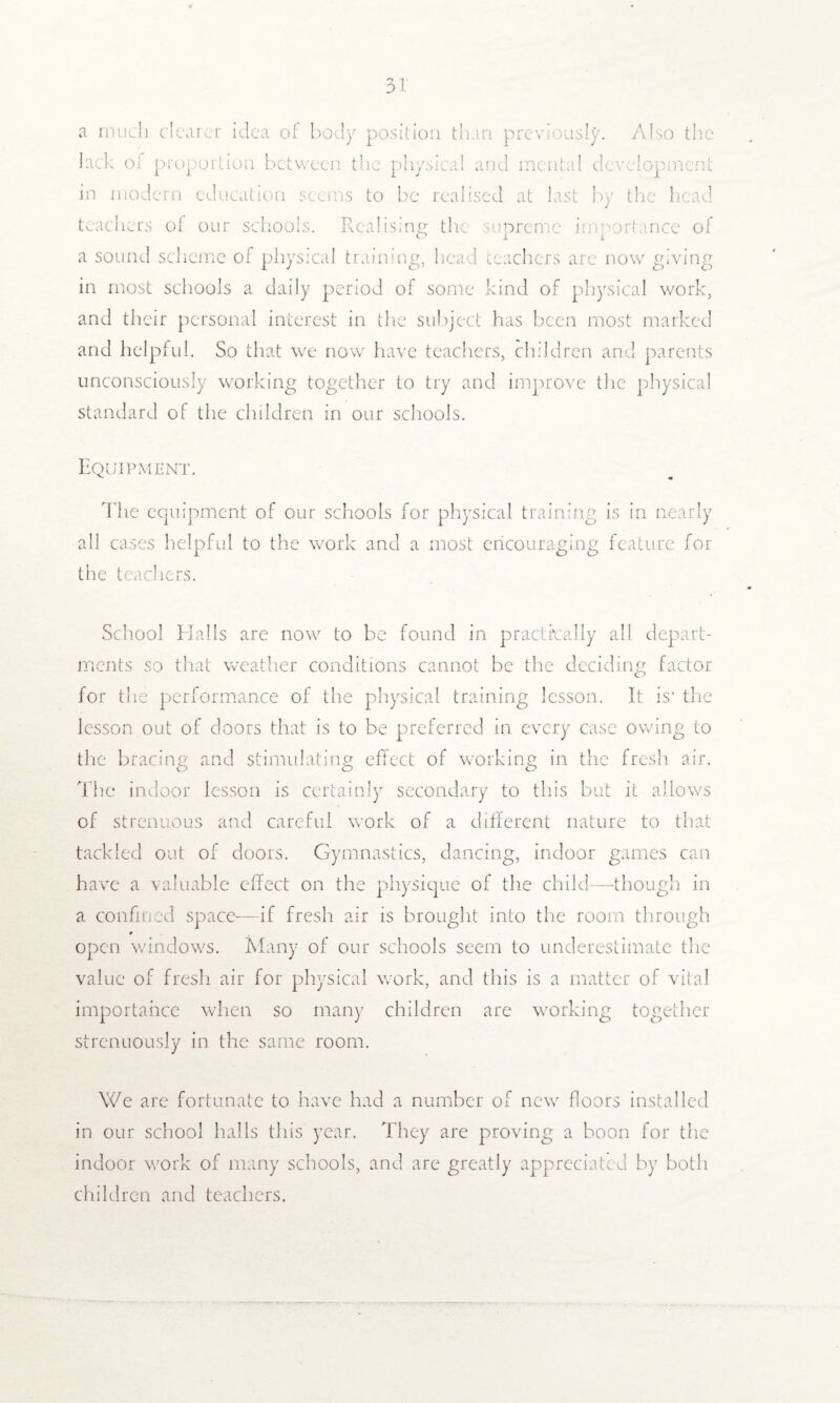 a much dearer idea of body position than previously. Also the lack of proportion between the physical and mental develop in modern education seems to be realised at last by the head teachers of our schools. Realising the supreme importance of a sound scheme of physical training, head teachers are now giving in most schools a daily period of some kind of physical work, and their personal interest in the subject has been most marked and helpful. So that we now have teachers, children and parents unconsciously working together to try and improve the physical standard of the children in our schools. Equipment. The equipment of our schools for physical training is in nearly all cases helpful to the work and a most encouraging feature for the teachers. School Halls are now to be found in practically all depart¬ ments so that weather conditions cannot be the deciding factor for the performance of the physical training lesson. It is' the lesson out of doors that is to be preferred in every case owing to the bracing and stimulating effect of working in the fresh air. The indoor lesson is certainly secondary to this but it allows of strenuous and careful work of a different nature to that tackled out of doors. Gymnastics, dancing, indoor games can have a valuable effect on the physique of the child—though in a confined space—if fresh air is brought into the room through open windows. Many of our schools seem to underestimate the value of fresh air for physical work, and this is a matter of vital importance when so many children are working together strenuously in the same room. We are fortunate to have had a number of new floors installed in our school halls this year. They are proving a boon for the indoor work of many schools, and arc greatly appreciated by both children and teachers.