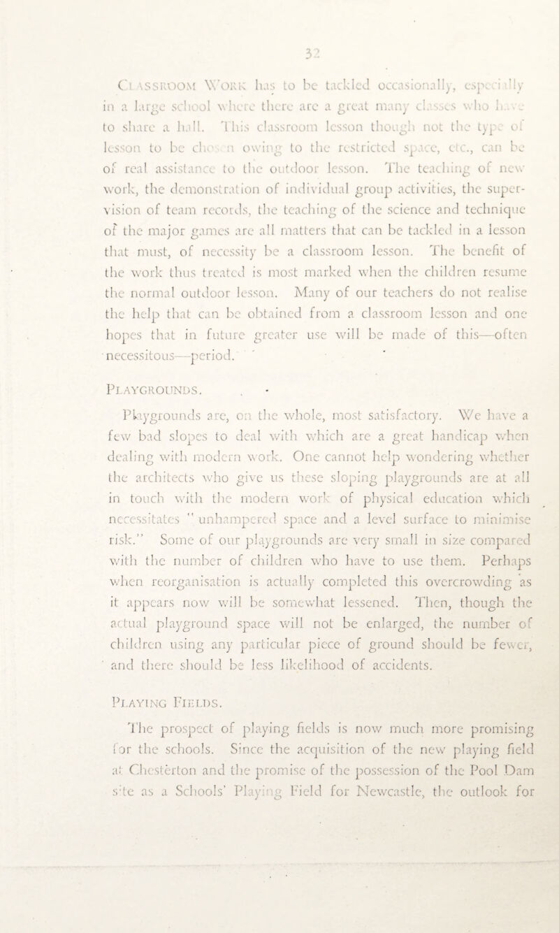 Cl assroom Work Iris to be tackled occasionally, cspcci dly in a large school where there arc a great many classes who h.. e to share a hall. This classroom lesson though not the type ol lesson to be che n owing to the restricted space, c c., can be or real assistance to the outdoor lesson. The teaching of new work, the demonstration of individual group activities, the super¬ vision of team records, the teaching of the science and technique of the major games are all matters that can be tackled in a lesson that must, of necessity be a classroom lesson. The benefit of the work thus treated is most marked when the children resume the normal outdoor lesson. Many of our teachers do not realise the help that can be obtained from a classroom lesson and one- hopes that in future greater use will be made of this—often necessitous—-period. Playgrounds. Playgrounds are, on the whole, most satisfactory. We have a few bad slopes to deal with which are a great handicap when dealing with modern work. One cannot help wondering whether the architects who give us these sloping playgrounds are at all in touch with the modern work of physical education which necessitates  unhampered space and a level surface to minimise risk.” Some of our playgrounds are very small in size compared with the number of children who have to use them. Perhaps when reorganisation is actually completed this overcrowding as it appears now will be somewhat lessened. Then, though the actual playground space will not be enlarged, the number of children using any particular piece of ground should be fewer, and there should be less likelihood of accidents. Playing Fields. The prospect of playing fields is now much more promising lor the schools. Since the acquisition of the new playing field at Chesterton and the promise of the possession of the Pool Dam s;te as a Schools’ Playing Field for Newcastle, the outlook for