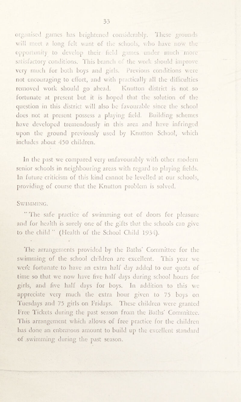 organised games has brightened considerably. 7 hese grounds will meet a long felt want of the schools, who have now tire opportunity to develop their field games under much more satisfactory conditions. This branch o ’ the work should improve very much for both boys and girls. Previous conditions were not encouraging to effort, and with practically all the difficulties removed work should go ahead. Knutton district is not so fortunate at present but it is hoped that the solution of the question in this district will also be favourable since the school does not at present possess a playing field. Building schemes have developed tremendously in this area and have infringed upon the ground previously used by Knutton School, which includes about 450 children. In the past we compared very unfavourably with other modern senior schools in neighbouring areas with regard to playing fields. In future criticism of this kind cannot be levelled at our schools, providing of course that the Knutton problem is solved. Swimming.  The safe practice of swimming out of doors for pleasure and for health is surely one of the gifts that the schools can give to the child ” (Health of the School Child 1934). The arrangements provided by the Baths’ Committee for the swimming of the school children are excellent. This year we were fortunate to have an extra half day adder! to our quota of time so that we now have five half days during school hours for girls, and five half days for boys. In addition to this we appreciate very much the extra hour given to 75 boys on Tuesdays and 75 girls on Fridays. These children were granted Free Tickets during the past season from the Baths’ Committee. This arrangement which allows of free practice for the children has done an enormous amount to build up the excellent standard of .swimming during the past season.