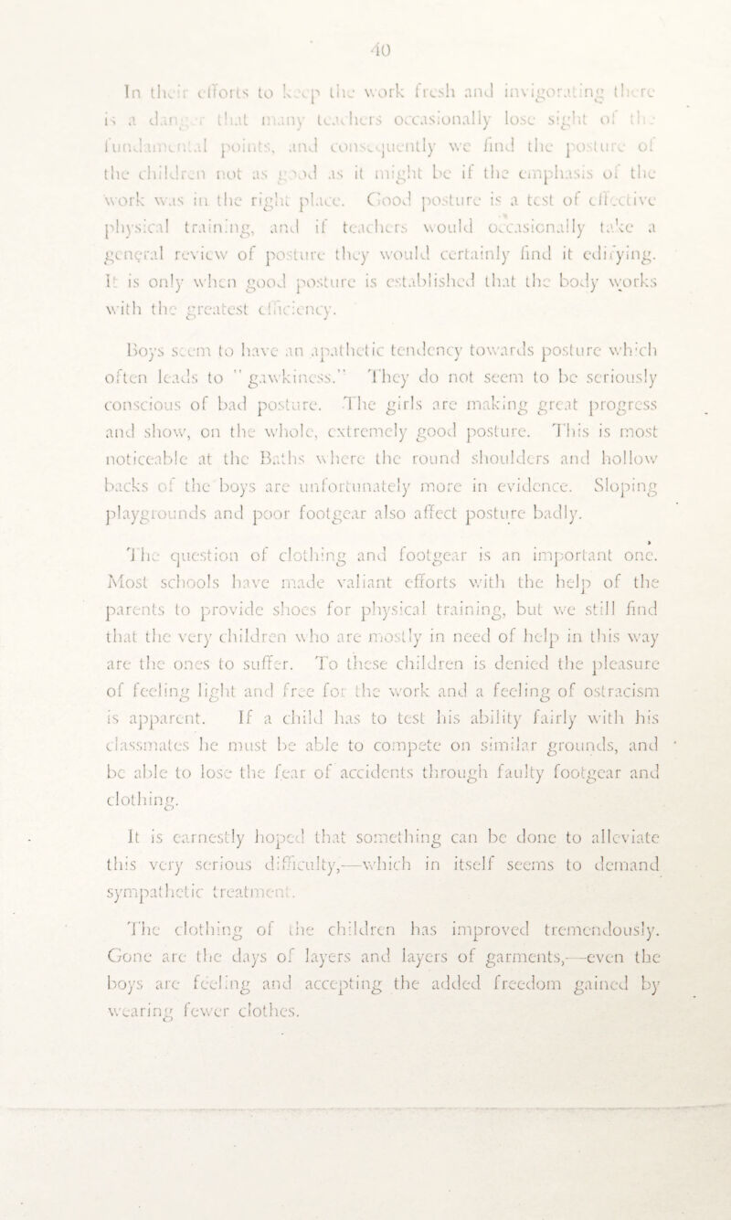 In then dTorts to keep the work fresh and invigorating there is a dan that many teachers occasionally lose sight ol the lundamcn.al points, and consequently we find the posture ot the children not as good as it might be it the emphasis ot the work was in. the right place. Good posture is a test of effective physical training, and if teachers would occasionally take a general review of posture they would certainly find it edifying. It is only when good posture is established that the body works with the greatest efficiency. Boys seem to have an apathetic tendency towards posture which often leads to  gawkiness.” They do not seem to be seriously conscious of bad posture. The girls are making great progress and show, on the whole, extremely good posture. This is most noticeable at the Baths where the round shoulders and hollow backs of the boys are unfortunately more in evidence. Sloping playgrounds and poor footgear also affect posture badly. > The question of clothing and footgear is an important one. Most schools have made valiant efforts with the help of the parents to provide shoes for physical training, but we still find that the very children who are mostly in need of help in this way are the ones to suffer. To these children is denied the pleasure of feeling light and free for the work and a feeling of ostracism is apparent. If a child has to test his ability fairly with his classmates Tie must be able to compete on similar grounds, and be able to lose the fear of accidents through faulty footgear and clothing. O It is earnestly hoped that something can be done to alleviate this very serious difficulty,-—which in itself seems to demand sympathetic treatment. The clothing ol the children has improved tremendously. Gone arc the days of layers and layers of garments,--even the boys are feeling and accepting the added freedom gained by wearing fewer clothes. O