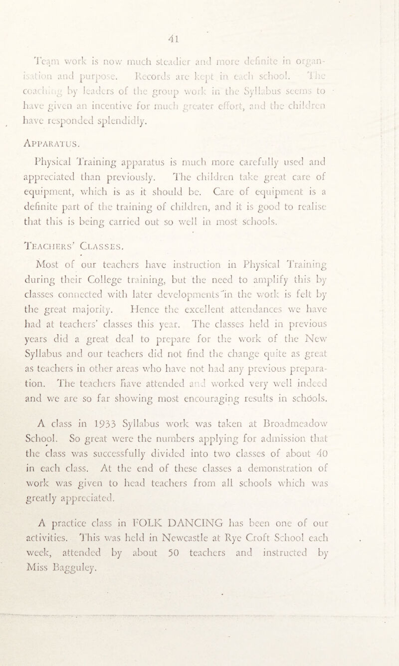 Team work is now much steadier and more definite in organ¬ isation and purpose. Records are kept in each school. lire coach mg by leaders of the group work in the Syllabus seems to have given an incentive for much greater effort, and the children have responded splendidly. Apparatus. Physical Training apparatus is much more carefully used and appreciated than previously. The children take great care of equipment, which is as it should be. Care of equipment is a definite part of the training of children, and it is good to realise that this is being carried out so well in most schools. Teachers' Classes, Most of our teachers have instruction in Physical Training during their College training, but the need to amplify this by classes connected with later developments in the work is felt by the great majority. Hence the excellent attendances we have had at teachers’ classes this year. The classes held in previous years did a great deal to prepare for the work of the New Syllabus and our teachers did not find the change quite as great as teachers in other areas who have not had any previous prepara¬ tion. The teachers have attended ami worked very well indeed and we are so far showing most encouraging results in schools. A class in 1933 Syllabus work was taken at Broadmeadow School. So great were the numbers applying for admission that the class was successfully divided into two classes of about 40 in each class. At the end of these classes a demonstration of work was given to head teachers from all schools which was greatly appreciated. A practice class in FOLK DANCING has been one of our activities. This was held in Newcastle at Rye Croft School each week, attended by about 50 teachers and instructed by Miss Bagguley. •A'»T' ttw?