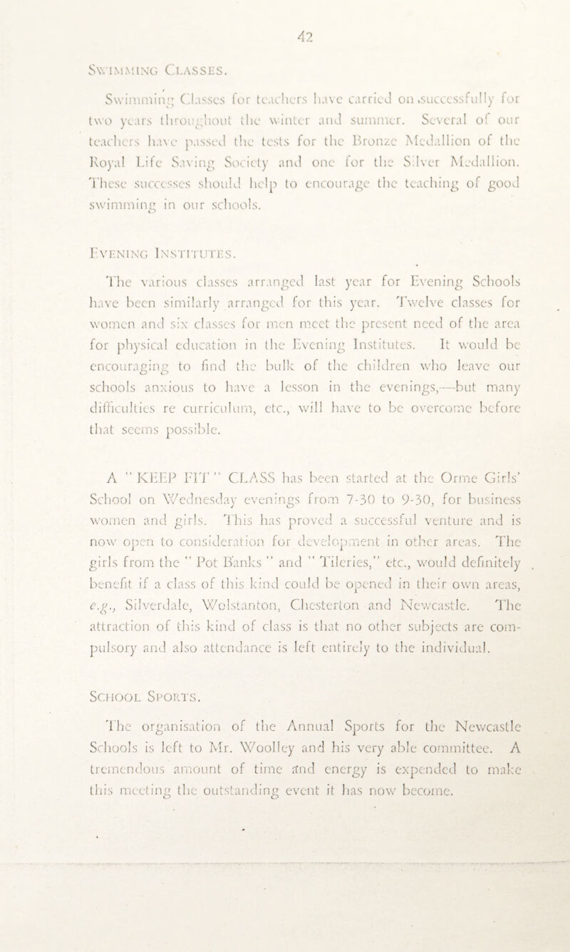 Swimming Classes. Swimming Classes for teachers luive carried on .successfully for two years throughout the winter and summer. Several o( our teachers have passed the tests for the Bronze Medallion of the Royal Life Saving Society and one lor the Silver Medallion. These successes should help to encourage the teaching of good swimming in our schools. Evening Institutes. The various classes arranged last year for Evening Schools have been similarly arranged for this year. Twelve classes for women and six classes for men meet the present need of the area for physical education in the Evening Institutes. It would be encouraging to find the bulk of the children who leave our schools anxious to have a lesson in the evenings,—but many difficulties re curriculum, etc., will have to be overcome before that seems possible. A ” KEEP FIT ” CLASS has been started at the Orme Girls’ School on Wednesday evenings from 7-30 to 9-30, for business women and girls. This has proved a successful venture and is now open to consideration for development in other areas. The girls from the  Pot Banks ” and  Tileries,” etc., would definitely benefit if a class of this kind could be opened in their own areas, e.g., Silverdalc, Wolstanton, Chesterton and Newcastle. The attraction of this kind of class is that no other subjects are com¬ pulsory and also attendance is left entirely to the individual. School Sports. The organisation of the Annual Sports for the Newcastle Schools is left to Mr. Woolley and his very able committee. A tremendous amount of time and energy is expended to make this meeting the outstanding event it lias now become.