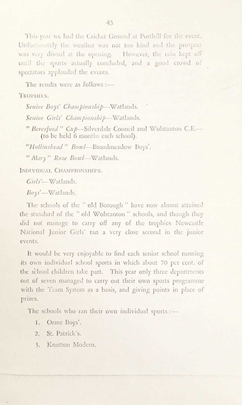 This year we had the Cricket Ground at Porthill for the event. Unfortunately the weather was not too kind and the prospect was very dismal at the opening. However, the rain kept off until the sports actually concluded, and a good crowd of spectators applauded the events. The results were as follows: — Trophies. Senior Boys' Championship—Watlands. Senior Girls' Championship—Watlands.  Beresford” Cup—Silverdale Council and Wolstanton C.E.— (to be held 6 months each school). (fHollinshead ” Bowl—Broadmeadow Boys’.  Alary ” Rose Bowl—Watlands. Individual Championships. Girls'—Watlands. Boys'—-Si1 atlands. The schools of the  old Borough ” have now almost attained the standard of the  old Wolstanton ” schools, and though they did not manage to carry off any of the trophies Newcastle National Junior Girls’ ran a very close second in the junior events. It would be very enjoyable to find each senior school running its own individual school sports in which about 70 per cent, of the school children take part. This year only three departments out of seven managed to carry out their own sports programme with the Team System as a basis, and giving points in place of prizes. The schools who ran their own individual sports : — 1. Orme Boys’. 2. St. Patrick’s.