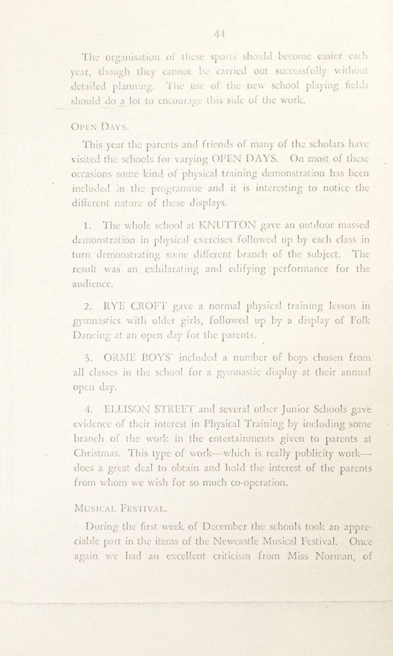 The organisation ol these sports should become easier each year, though they cannot be carried out successfully without detailed planning. The use of the new school playing fields should do a lot to encourage this side of the work. Open Days. This year the parents and friends of many of the scholars have visited the schools for varying OPEN DAYS. On most of these occasions some kind of physical training demonstration has been included in the programme and it is interesting to notice the different nature of these displays. 1. The whole school at KNUTTON gave an outdoor massed demonstration in physical exercises followed up by each class in turn demonstrating some different branch of the subject. The result was an exhilarating and edifying performance for the audience. 2. RYE CROFT gave a normal physical training lesson in gymnastics with older girls, followed up by a display of Folk Dancing at an open day for the parents. 3. ORME BOYS' included a number of boys chosen from ail classes in the school for a gymnastic display at their annual open day. 4. ELLISON STREET and several other Junior Schools gave evidence of their interest in Physical Training by including some branch of the work in the entertainments given to parents at Christmas. This type of work—which is really publicity work— does a great deal to obtain and hold the interest of the parents from whom we wish for so much co-operation. Musical Festival. During the first week of December the schools took an appre¬ ciable part in the items of the Newcastle Musical Festival. Once again we had an excellent criticism from Miss Norman, of