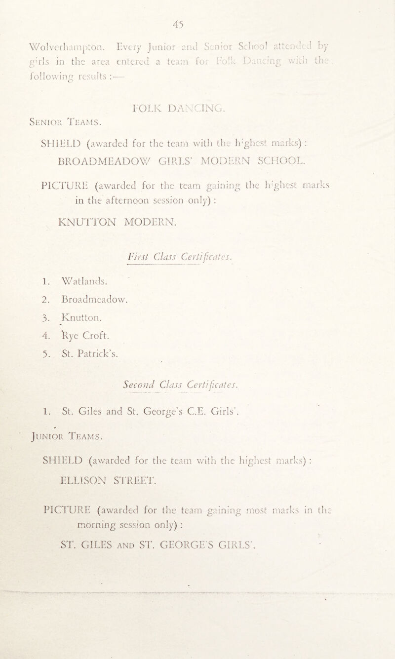 Wolverhampton. Every Junior and Senior gwls in the area entered a team fo; hod: i of lowing results :— School attended by Dancing with the FOLK DANCING. Senior Teams. SHIELD (awarded for the team with the h’ghest marks) : BROADMEADOW GIRLS’ MODERN SCHOOL. PICTURE (awarded for the team gaining the Ir'ghest marks in the afternoon session only) : KNUTTON MODERN. First Class Certificates. 1. Watlands. 2. Broad meadow. 3. Knutton. 4. Rye Croft. 5. St. Patrick’s. Second Class Certificates. 1. St. Giles and St. George’s C.E. Girls’. Junior Teams. SHIELD (awarded for the team with the highest marks) : ELLISON STREET. PICTURE (awarded for the team gaining most marks in the morning session only) : ST. GILES and ST. GEORGE S GIRLS’.