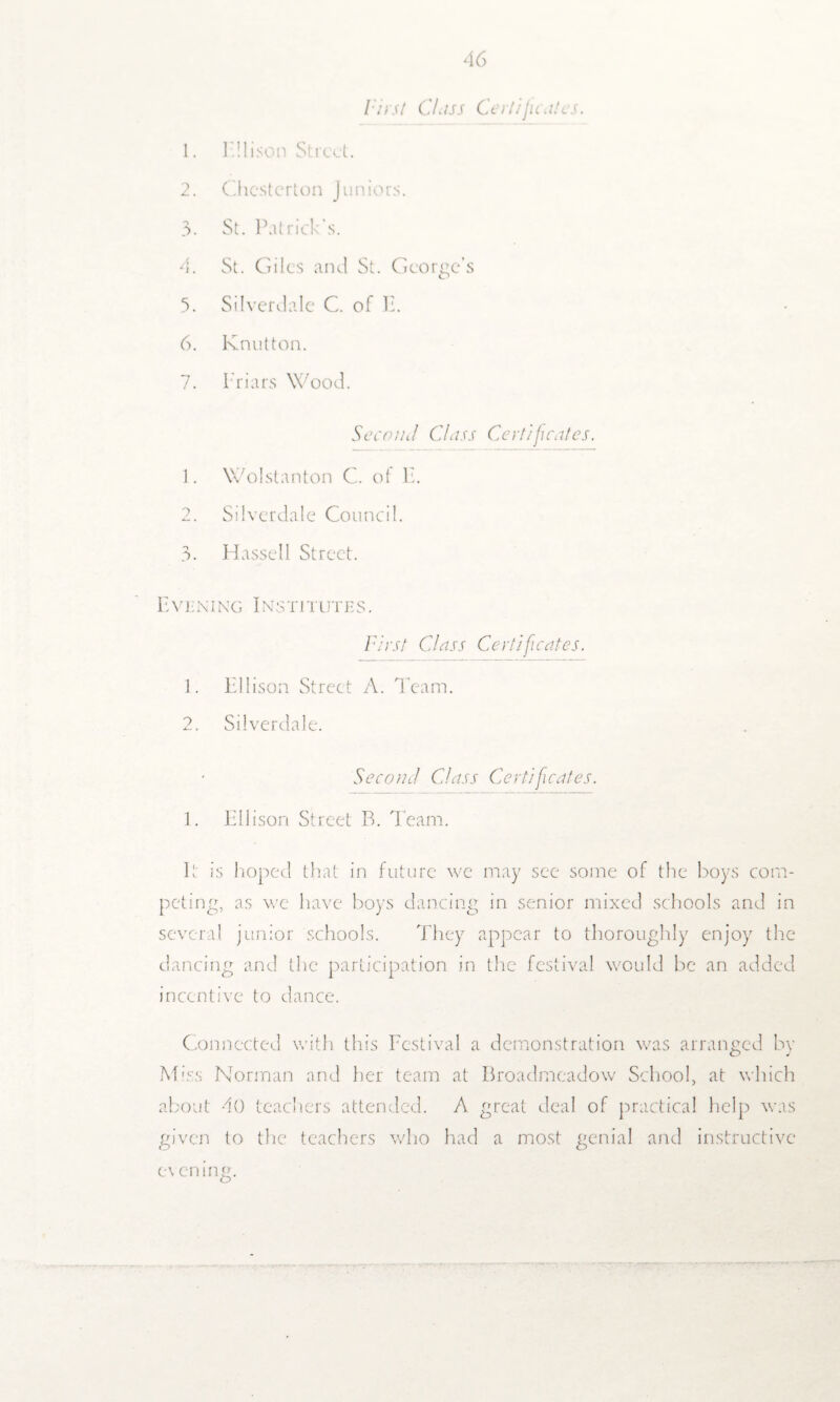 First Class Certificates. 1. Ellison Street. 2. Chesterton Juniors. 3. St. Patrick’s. 4. St. Giles and St. George’s 5. Silverdale C. of P. 6. Knot ton. 7. Friars Wood. Second Class Certificates. 1. Wolstanton C. of F. 2. Silverdale Council. 3. Hassell Street. Even i ng I ns titute s . First Class Certificates. 1. Ellison Street A. Team. 2. Silverdale. Second Class Certificates. 1. Ellison Street B. Team. It is hoped that in future we may see some of the boys com¬ peting, as we have boys dancing in senior mixed schools and in several junior schools. They appear to thoroughly enjoy the dancing and the participation in the festival would be an added incentive to dance. Connected with this Festival a demonstration was arranged by Miss Norman and her team at Broadmeadow School, at which about 40 teachers attended. A great deal of practical help was given to the teachers who had a most genial and instructive e\ cm ng.