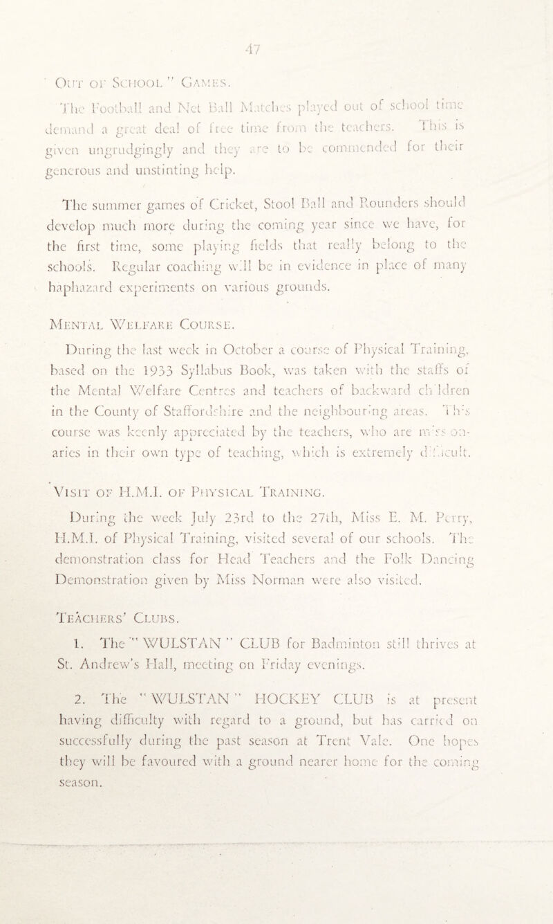 Out or School’' Games. The Football and Net Ball Matches played out of school time demand a great deal of tree time from the teachers. i bis is given ungrudgingly and they . re to be commended for their generous and unstinting help. The summer games of Cricket, Stool Ball and Rounders should develop much more during the coming year since we have, tor the first time, some playing fields that really belong to the schools. Regular coaching will be in evidence in place of many haphazard experiments on various grounds. Mental Welfare Course. During the last week in October a course of Physical Training, based on the 1933 Syllabus Book, was taken with the staffs or the Mental Welfare Centres and teachers of backward ch ldren in the County of Staffordshire and the neighbouring areas, I has course was keenly appreciated by the teachers, who are rn’ss on- aries in their own type of teaching, which is extremely di'.icult. Visit of H.M.I. of Physical Training. During the week July 23rd to the 27th, Miss E. M. Perry, H.M.I. of Physical Training, visited several of our schools. The demonstration class for Head Teachers and the Folk Dancing Demonstration given by Miss Norman were also visited. Teachers' Clues. 1. The WULSTAN ” CLUB for Badminton still thrives at St. Andrew’s Hall, meeting on Friday evenings. 2. The  WULSTAN ” HOCKEY CLUB is at present having difficulty with regard to a ground, but has carried on successfully during the past season at Trent Vale. One hopes they will be favoured with a ground nearer home for the coming season.
