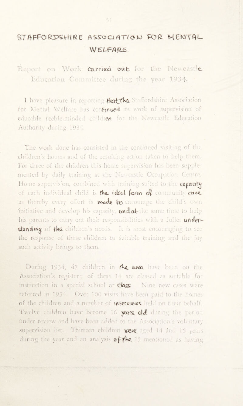 ST A FFO ftps H \ IR £ ASS'ociflTfoto RDft. H6KSTftL- W 6tFAP£ J ' 01 Woi ■ earned out * j t K T Education Committee during the year 1934. I have plea fkitT^C for M hnued ibl eeble-miaded children Authority during 193 h Tin w< has const - children’s homes and of the result ine action taken to help them. For three of the children this home :rvis;o.n has been supple¬ mented bv -daily training at the M J J o ;tle Occupation Centre. 1 , c< capaciN fkiL t ebed form c$ co cen^ 1/vscvcb ho initiative and develop he’s capacity. 1 x J his parents to carry out their re-mom 1 J X StUnch^q e lb#, eki’dren’s ecu ’ 1: 4 1 , tne response of these children the same tame to Help e:C:- v if 1 l a iiihc- Kftdef- in >st en o t ; to ee O hie training and the joy suel! activity brings to them. j o 17 child como. have beet Association’s register; of these 1-1 are classed as sir table for in doss referred in 1934. Over 100 visits bcc hern paid to the homes ber o mkcutfws held o Twelve children have become 16 -years ddt during the peno.l under review and have been added to the Associate n's voluntary supervision list. childre \>£e^ : 1