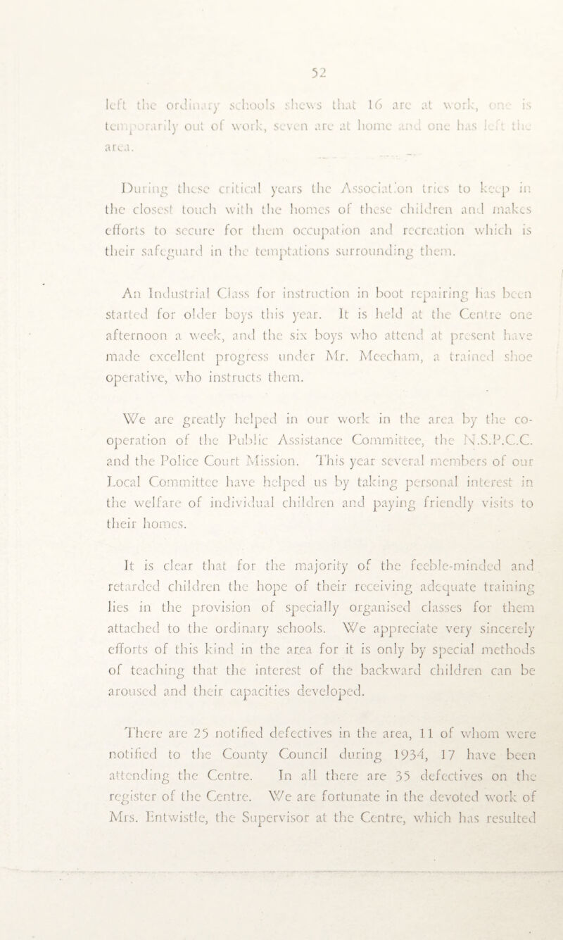 left the ordinary schools shews that 16 arc at work, c: temporarily out o( work, seven are at home and one has he the area. Duiing these critical years the Association tries to keep in the closest touch with the homes of these children and makes efforts to secure for them occupation and recreation which is their safeguard in the temptations surrounding them. An Industrial Class for instruction in boot repairing has been started lor older boys this year. It is held at the Centre one afternoon a week, and the six boys who attend at present have made excellent progress under Mr. Meecham, a trained shoe operative, who instructs them. We are greatly helped in our work in the area by the co¬ operation of the Public Assistance Committee, the N.S.P.C.C. and the Police Court Mission. This year several members of our Local Committee have helped us by taking personal interest in the welfare of individual children and paying friendly visits to their homes. It is clear that for the majority of the feeble-minded and retarded children the hope of their receiving adequate training lies in the provision of specially organised classes for them attached to the ordinary schools. We appreciate very sincerely efforts of this kind in the area for it is only by special methods of teaching that the interest of the backward children can be aroused and their capacities developed. There are 25 notified defectives in the area, 11 of whom were notified to the County Council during 1934, 17 have been attending the Centre. In all there are 35 defectives on the register of the Centre. We are fortunate in the devoted work of Mrs. Entwistle, the Supervisor at the Centre, which has resulted