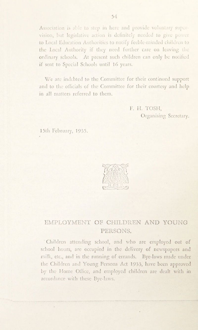 Association is a’ ' to step in here and provide voluntary supu vision, but legislative action is definitely needed to give p ..vr to Local bducation Authorities to notify teeble-minded children to the Local Authority if they need further care on leaving the ordinary schools. At present such children can only be notified if sent to Special Schools until 16 years. We are indebted to the Committee for their continued support and to the officials of the Committee for their courtesy and help in all matters referred to them. F. H. TOSH, O rgan ising Secretary. 15th February, 1935. EMPLOYMENT OF CHILDREN AND YOUNG PERSONS* Children attending school, and who are employed out of school hours, are occupied in the delivery of newspapers and milk, etc., and in the running of errands. Bye-laws made under the Children and Young Persons Act 1933, have been approved by the Home Office, and employed children arc dealt with in accordance with these Bye-laws.