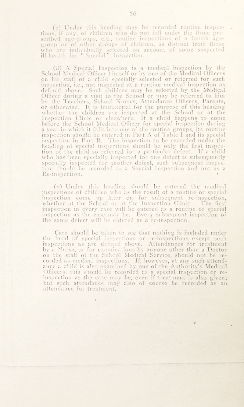 (c) Under this heading may be recorded routine inspec¬ tions, if any, of children who do not fall under the three pre¬ scribed age-groups, c.g., routine, inspections of a fourth age- group or of other groups of children, as distinct from those who arc indi\idually selected on account of sonic suspected ill-lie; llh for “ Special ” Inspection. (d) A Special Inspection is a medical inspection by the School Medical Officer himself or by one of the Medical Officers on- his staff of a child specially selected or referred for such inspection, i.e., not inspected at a routine medical inspection as defined above. Such children may be selected by the M'cdical Officer during a visit to the School or may be referred to him by the Teachers, School Nurses, Attendance Officers, Parents, or otherwise. It is immaterial for the purpose of this heading whether the children are inspected at the School or at the Inspection Clinic or elsewhere. If a child happens to come before the School Medical Officer for special inspection during a year in which it falls into one of the routine groups, its routine inspection should be entered in Part A of Table I and its special inspection in Part B. The inspection to be recorded under the heading of special inspections should he only the first inspec¬ tion of the child so referred for a particular defect. If a child who has been specially inspected for one defect is subsequently specially inspected for another defect, such subsequent inspec¬ tion should be recorded as a Special Inspection and not as a Rc-inspettion. * (e) Under this heading should he entered the medical inspections of children who as the result of a routine or special inspection come up later on for subsequent re-inspection, whether at the School or at the Inspection Clinic. The first inspection in every case will be entered as a routine or special inspection as the case may be. Every subsequent inspection of the same defect will be entered as a re-inspection. Care should be taken to see that nothing is included under the head of special inspections or re-inspections except such inspections as arc dc uci above. Attendances for treatment by a Nurse, or for examinations by anyone other than a Doctor on the staff of the School Medical Service, should not be re¬ corded as medical inspections. If, however, at any such attend¬ ance a child is also examined by one of the Authority’s Medical t Ifficers, this should be recorded as a special inspection or re¬ inspection as the case may be, even if treatment is also given; but such attendance may also of course be recorded as an attendance for treatment.