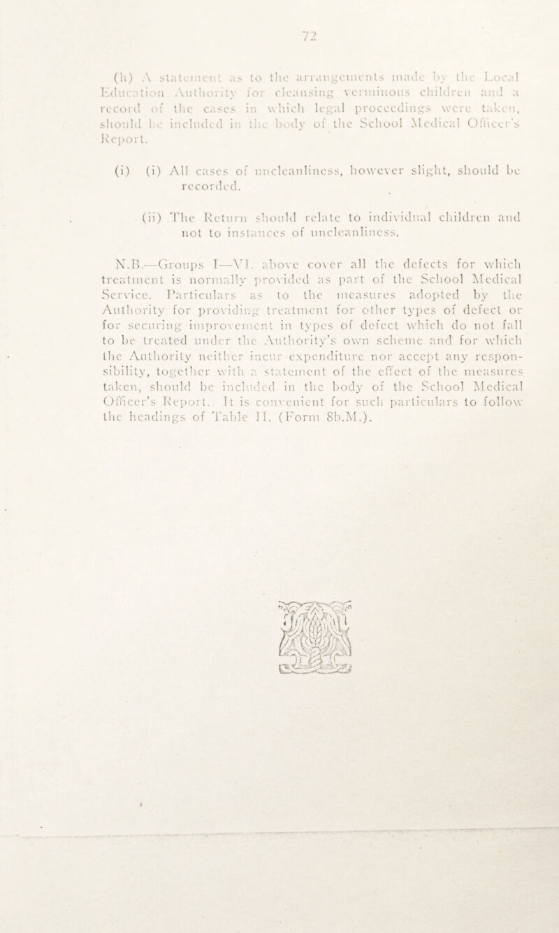 (h) A statement as to the arrangements made by the Local record of the cases in which legal proceedings were taken, should be included in the body of the School Medical Otucer's Report. (i) (i) All cases of uncleanliness, however slight, should be recorded. (ii) The Return should relate to individual children and not to instances of uncleanlincss. N.B.—Groups T—YJ. above cover all the defects for which treatment is normally provided as part of the School Medical Service. Particulars as to the measures adopted by the Authority for providing treatment for other types of defect or for securing improvement in types of defect which do not fall to be treated under the Authority’s own scheme and for which the Authority neither incur expenditure nor accept any respon¬ sibility, together with a statement of the effect of the measures taken, should be included in the body of the School Medical Officer’s Report. It is convenient for such particulars to follow the headings of Table II. (Form 8b.M.).