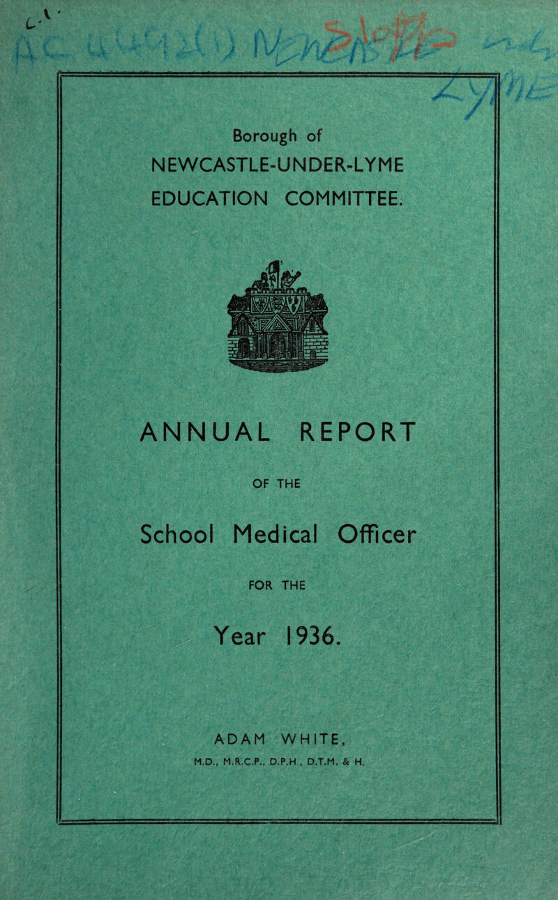 Borough of NEWCASTLE-UNDER-LYME EDUCATION COMMITTEE. ANNUAL REPORT OF THE School Medical Officer FOR THE Year 1936. ADAM WHITE, M.D., M.R.C.P., D.P.H , D.T.M. & H.