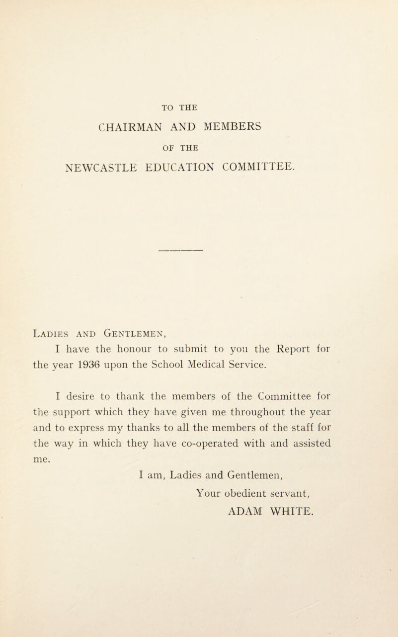 TO THE CHAIRMAN AND MEMBERS OF THE NEWCASTLE EDUCATION COMMITTEE. Ladies and Gentlemen, I have the honour to submit to you the Report for the year 1936 upon the School Medical Service. I desire to thank the members of the Committee for the support which they have given me throughout the year and to express my thanks to all the members of the staff for the way in which they have co-operated with and assisted me. I am, Ladies and Gentlemen, Your obedient servant, ADAM WHITE.