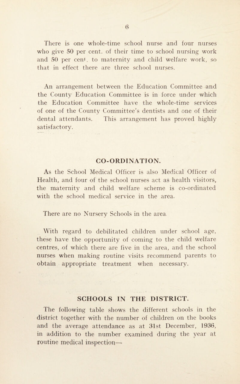 There is one whole-time school nurse and four nurses who give 50 per cent, of their time to school nursing work and 50 per cen^. to maternity and child welfare work, so that in effect there are three school nurses. An arrangement between the Education Committee and the County Education Committee is in force under which the Education Committee have the whole-time services of one of the County Committee's dentists and one of their dental attendants. This arrangement has proved highly satisfactory. CO-ORDINATION. As the School Medical Officer is also Medical Officer of Health, and four of the school nurses act as health visitors, the maternity and child welfare scheme is co-ordinated with the school medical service in the area. There are no Nursery Schools in the area. With regard to debilitated children under school age, these have the opportunity of coming to the child welfare centres, of which there are five in the area, and the school nurses when making routine visits recommend parents to obtain appropriate treatment when necessary. SCHOOLS IN THE DISTRICT. The following table shows the different schools in the district together with the number of children on the books and the average attendance as at 31st December, 1936, in addition to the number examined during the year at routine medical inspection—-