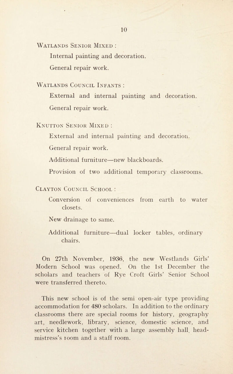 Watlands Senior Mixed : Internal painting and decoration. General repair work. Watlands Council Infants : External and internal painting and decoration. General repair work. Knutton Senior Mixed : External and internal painting and decoration. General repair work. Additional furniture—new blackboards. Provision of two additional temporary classrooms. Clayton Council School : Conversion of conveniences from earth to water closets. New drainage to same. Additional furniture—dual locker tables, ordinary chairs. On 27th November, 1936, the new Westlands Girls’ Modern School was opened. On the 1st December the scholars and teachers of Rye Croft Girls’ Senior School were transferred thereto. This new school is of the semi open-air type providing accommodation for 480 scholars. In addition to the ordinary classrooms there are special rooms for history, geography art, needlework, library, science, domestic science, and service kitchen together with a large assembly hallr head¬ mistress’s loom and a staff room.