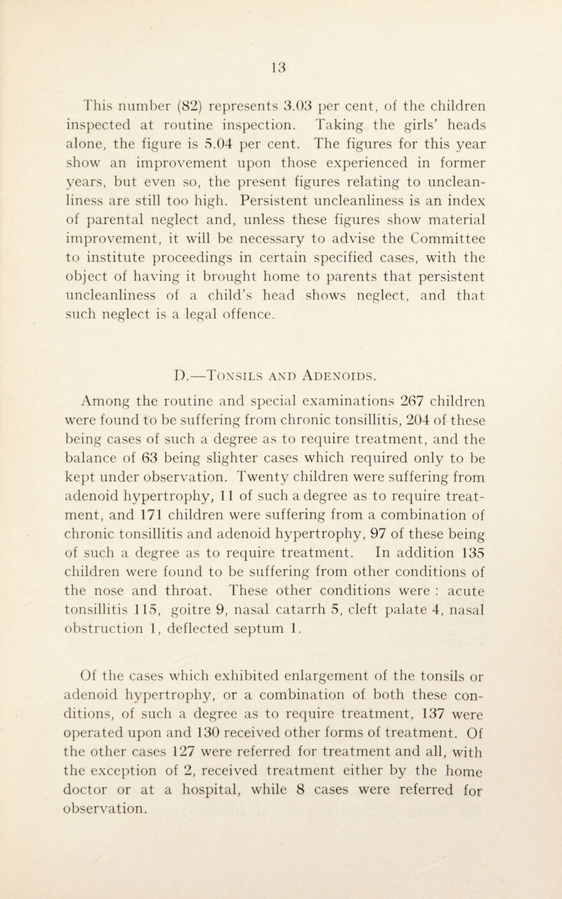 This number (82) represents 3.03 per cent, of the children inspected at routine inspection. Taking the girls’ heads alone, the figure is 5.04 per cent. The figures for this year show an improvement upon those experienced in former years, but even so, the present figures relating to unclean¬ liness are still too high. Persistent uncleanliness is an index of parental neglect and, unless these figures show material improvement, it will be necessary to advise the Committee to institute proceedings in certain specified cases, with the object of having it brought home to parents that persistent uncleanliness of a child’s head shows neglect, and that such neglect is a legal offence. D.—Tonsils and Adenoids. Among the routine and special examinations 267 children were found to be suffering from chronic tonsillitis, 204 of these being cases of such a degree as to require treatment, and the balance of 63 being slighter cases which required only to be kept under observation. Twenty children were suffering from adenoid hypertrophy, 11 of such a degree as to require treat¬ ment, and 171 children were suffering from a combination of chronic tonsillitis and adenoid hypertrophy, 97 of these being of such a degree as to require treatment. In addition 135 children were found to be suffering from other conditions of the nose and throat. These other conditions were : acute tonsillitis 115, goitre 9, nasal catarrh 5, cleft palate 4, nasal obstruction 1, deflected septum 1. Of the cases which exhibited enlargement of the tonsils or adenoid hypertrophy, or a combination of both these con¬ ditions, of such a degree as to require treatment, 137 were operated upon and 130 received other forms of treatment. Of the other cases 127 were referred for treatment and all, with the exception of 2, received treatment either by the home doctor or at a hospital, while 8 cases were referred for observation.