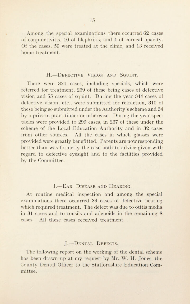 Among the special examinations there occurred 62 cases of conjunctivitis, 10 of blephritis, and 4 of corneal opacity. Of the cases, 59 were treated at the clinic, and 13 received home treatment. H.—Defective Vision and Squint. There were 324 cases, including specials, which were referred for treatment, 269 of these being cases of defective vision and 55 cases of squint. During the year 344 cases of defective vision, etc., were submitted for refraction, 310 of these being so submitted under the Authority’s scheme and 34 by a private practitioner or otherwise. During the year spec¬ tacles were provided to 299 cases, in 267 of these under the scheme of the Local Education Authority and in 32 cases from other sources. All the cases in which glasses were provided were greatly benefitted. Parents are now responding better than was formerly the case both to advice given with regard to defective eyesight and to the facilities provided by the Committee. I.—Ear Disease and Hearing. At routine medical inspection and among the special examinations there occurred 39 cases of defective hearing which required treatment. The defect was due to otitis media in 31 cases and to tonsils and adenoids in the remaining 8 cases. All these cases received treatment. J.—Dental Defects. The following report on the working of the dental scheme has been drawn up at my request by Mr. W. H. Jones, the County Dental Officer to the Staffordshire Education Com¬ mittee,
