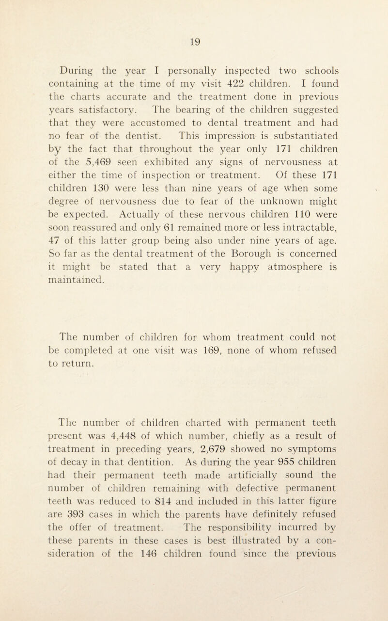 During the year I personally inspected two schools containing at the time of my visit 422 children. I found the charts accurate and the treatment done in previous years satisfactory. The bearing of the children suggested that they were accustomed to dental treatment and had no fear of the dentist. This impression is substantiated by the fact that throughout the year only 171 children of the 5,469 seen exhibited any signs of nervousness at either the time of inspection or treatment. Of these 171 children 130 were less than nine years of age when some degree of nervousness due to fear of the unknown might be expected. Actually of these nervous children 110 were soon reassured and only 61 remained more or less intractable, 47 of this latter group being also under nine years of age. So far as the dental treatment of the Borough is concerned it might be stated that a very happy atmosphere is maintained. The number of children for whom treatment could not be completed at one visit was 169, none of whom refused to return. The number of children charted with permanent teeth present was 4,448 of which number, chiefly as a result of treatment in preceding years, 2,679 showed no symptoms of decay in that dentition. As during the year 955 children had their permanent teeth made artificially sound the number of children remaining with defective permanent teeth was reduced to 814 and included in this latter figure are 393 cases in which the parents have definitely refused the offer of treatment. The responsibility incurred by these parents in these cases is best illustrated by a con¬ sideration of the 146 children found since the previous