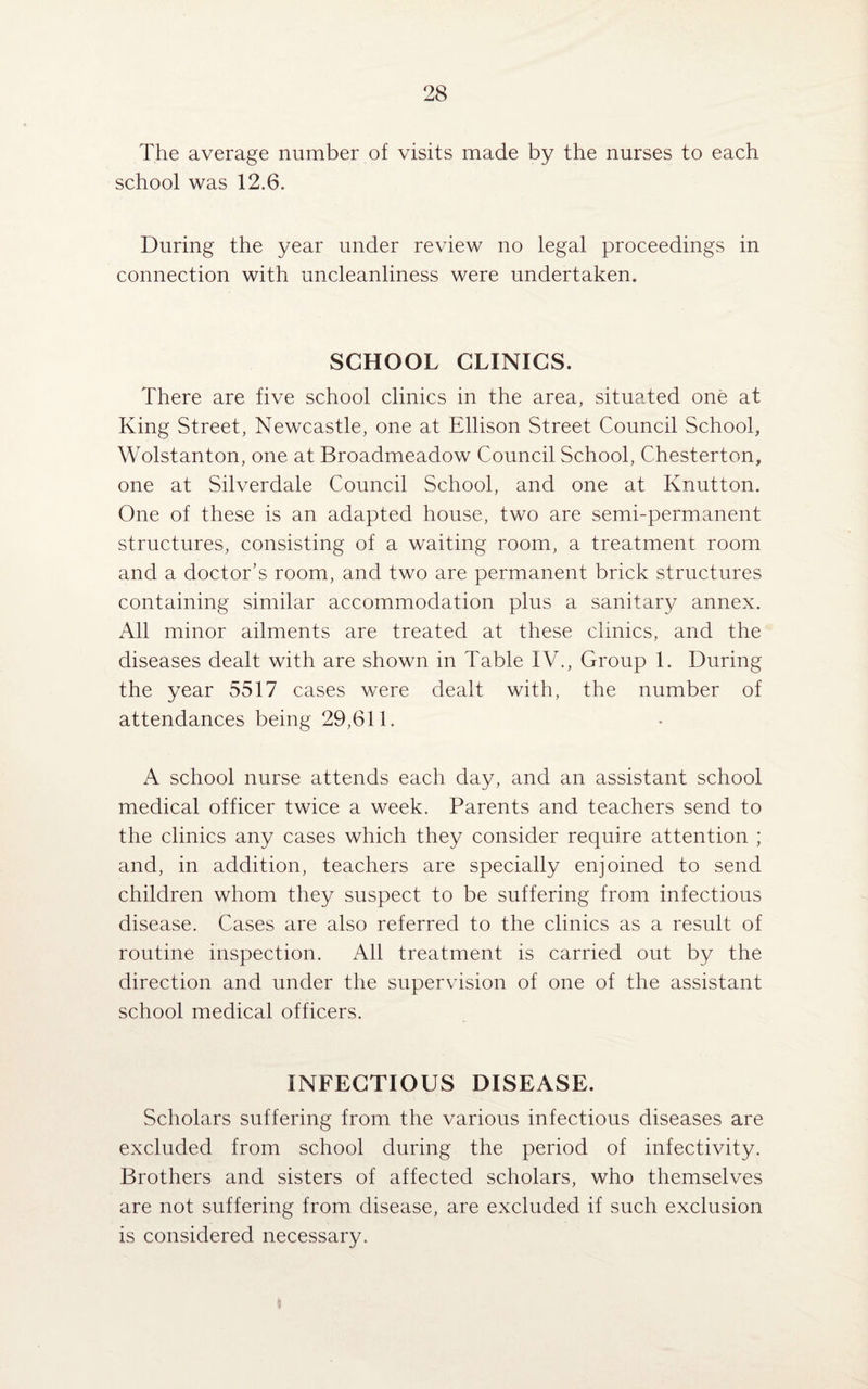 The average number of visits made by the nurses to each school was 12.6. During the year under review no legal proceedings in connection with uncleanliness were undertaken. SCHOOL CLINICS. There are five school clinics in the area, situated one at King Street, Newcastle, one at Ellison Street Council School, Wolstanton, one at Broadmeadow Council School, Chesterton, one at Silverdale Council School, and one at Knutton. One of these is an adapted house, two are semi-permanent structures, consisting of a waiting room, a treatment room and a doctor’s room, and two are permanent brick structures containing similar accommodation plus a sanitary annex. All minor ailments are treated at these clinics, and the diseases dealt with are shown in Table IV., Group 1. During the year 5517 cases were dealt with, the number of attendances being 29,611. A school nurse attends each day, and an assistant school medical officer twice a week. Parents and teachers send to the clinics any cases which they consider require attention ; and, in addition, teachers are specially enjoined to send children whom they suspect to be suffering from infectious disease. Cases are also referred to the clinics as a result of routine inspection. All treatment is carried out by the direction and under the supervision of one of the assistant school medical officers. INFECTIOUS DISEASE. Scholars suffering from the various infectious diseases are excluded from school during the period of infectivity. Brothers and sisters of affected scholars, who themselves are not suffering from disease, are excluded if such exclusion is considered necessary.