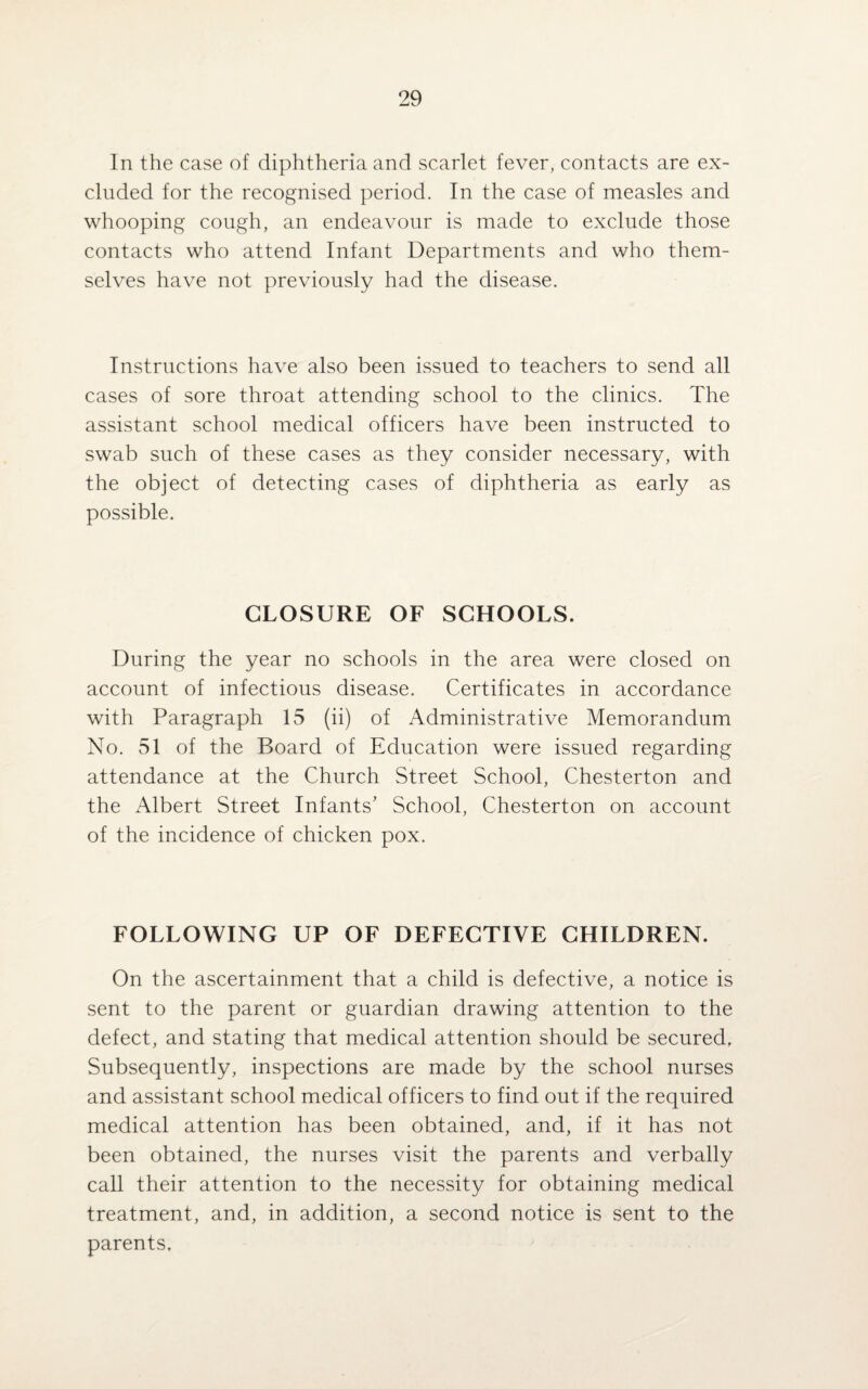 In the case of diphtheria and scarlet fever, contacts are ex¬ cluded for the recognised period. In the case of measles and whooping cough, an endeavour is made to exclude those contacts who attend Infant Departments and who them¬ selves have not previously had the disease. Instructions have also been issued to teachers to send all cases of sore throat attending school to the clinics. The assistant school medical officers have been instructed to swab such of these cases as they consider necessary, with the object of detecting cases of diphtheria as early as possible. CLOSURE OF SCHOOLS. During the year no schools in the area were closed on account of infectious disease. Certificates in accordance with Paragraph 15 (ii) of Administrative Memorandum No. 51 of the Board of Education were issued regarding attendance at the Church Street School, Chesterton and the Albert Street Infants’ School, Chesterton on account of the incidence of chicken pox. FOLLOWING UP OF DEFECTIVE CHILDREN. On the ascertainment that a child is defective, a notice is sent to the parent or guardian drawing attention to the defect, and stating that medical attention should be secured. Subsequently, inspections are made by the school nurses and assistant school medical officers to find out if the required medical attention has been obtained, and, if it has not been obtained, the nurses visit the parents and verbally call their attention to the necessity for obtaining medical treatment, and, in addition, a second notice is sent to the parents.