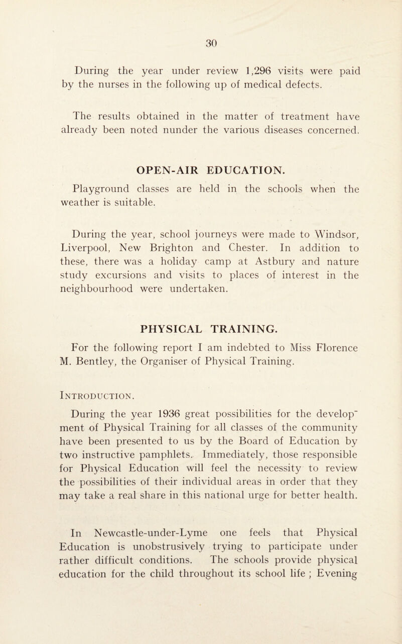 During the year under review 1,296 visits were paid by the nurses in the following up of medical defects. The results obtained in the matter of treatment have already been noted nunder the various diseases concerned. OPEN-AIR EDUCATION. Playground classes are held in the schools when the weather is suitable. During the year, school journeys were made to Windsor, Liverpool, New Brighton and Chester. In addition to these, there was a holiday camp at Astbury and nature study excursions and visits to places of interest in the neighbourhood were undertaken. PHYSICAL TRAINING. For the following report I am indebted to Miss Florence M. Bentley, the Organiser of Physical Training. Introduction. During the year 1936 great possibilities for the develop¬ ment of Physical Training for all classes of the community have been presented to us by the Board of Education by two instructive pamphlets.. Immediately, those responsible for Physical Education will feel the necessity to review the possibilities of their individual areas in order that they may take a real share in this national urge for better health. In Newcastle-under-Lyme one feels that Physical Education is unobstrusively trying to participate under rather difficult conditions. The schools provide physical education for the child throughout its school life ; Evening