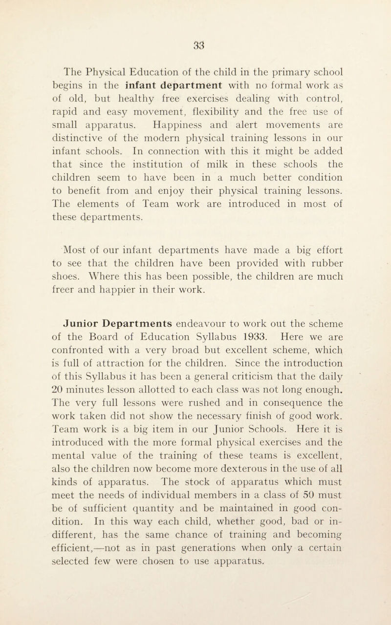 The Physical Education of the child in the primary school begins in the infant department with no formal work as of old, but healthy free exercises dealing with control, rapid and easy movement, flexibility and the free use of small apparatus. Happiness and alert movements are distinctive of the modern physical training lessons in our infant schools. In connection with this it might be added that since the institution of milk in these schools the children seem to have been in a much better condition to benefit from and enjoy their physical training lessons. The elements of Team work are introduced in most of these departments. Most of our infant departments have made a big effort to see that the children have been provided with rubber shoes. Where this has been possible, the children are much freer and happier in their work. Junior Departments endeavour to work out the scheme of the Board of Education Syllabus 1933. Here we are confronted with a very broad but excellent scheme, which is full of attraction for the children. Since the introduction of this Syllabus it has been a general criticism that the daily 20 minutes lesson allotted to each class was not long enough. The very full lessons were rushed and in consequence the work taken did not show the necessary finish of good work. Team work is a big item in our Junior Schools. Here it is introduced with the more formal physical exercises and the mental value of the training of these teams is excellent, also the children now become more dexterous in the use of all kinds of apparatus. The stock of apparatus which must meet the needs of individual members in a class of 50 must be of sufficient quantity and be maintained in good con¬ dition. In this way each child, whether good, bad or in¬ different, has the same chance of training and becoming efficient,—not as in past generations when only a certain selected few were chosen to use apparatus.