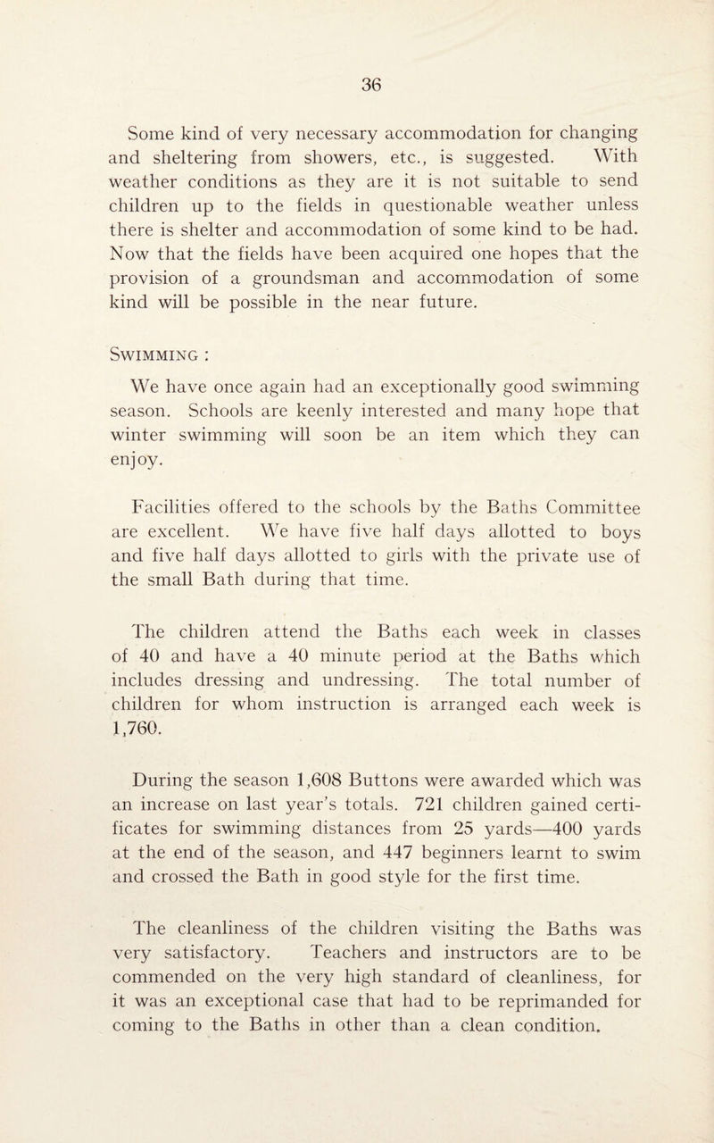 Some kind of very necessary accommodation for changing and sheltering from showers, etc., is suggested. With weather conditions as they are it is not suitable to send children up to the fields in questionable weather unless there is shelter and accommodation of some kind to be had. Now that the fields have been acquired one hopes that the provision of a groundsman and accommodation of some kind will be possible in the near future. Swimming : We have once again had an exceptionally good swimming season. Schools are keenly interested and many hope that winter swimming will soon be an item which they can enjoy. Facilities offered to the schools by the Baths Committee are excellent. We have five half days allotted to boys and five half days allotted to girls with the private use of the small Bath during that time. The children attend the Baths each week in classes of 40 and have a 40 minute period at the Baths which includes dressing and undressing. The total number of children for whom instruction is arranged each week is 1,760. During the season 1,608 Buttons were awarded which was an increase on last year’s totals. 721 children gained certi¬ ficates for swimming distances from 25 yards—400 yards at the end of the season, and 447 beginners learnt to swim and crossed the Bath in good style for the first time. The cleanliness of the children visiting the Baths was very satisfactory. Teachers and instructors are to be commended on the very high standard of cleanliness, for it was an exceptional case that had to be reprimanded for coming to the Baths in other than a clean condition.