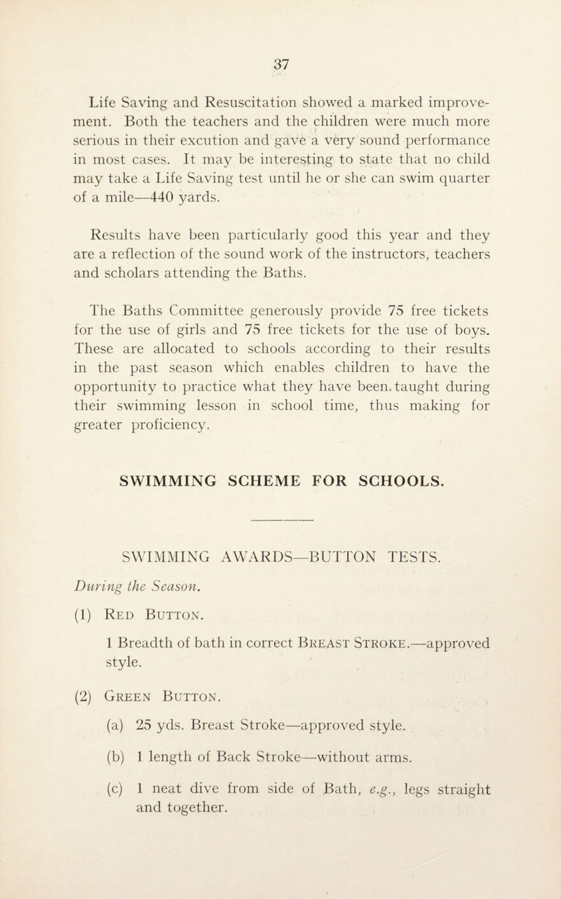 Life Saving and Resuscitation showed a marked improve¬ ment. Both the teachers and the children were much more serious in their excution and gave a very sound performance in most cases. It may be interesting to state that no child may take a Life Saving test until he or she can swim quarter of a mile—440 yards. Results have been particularly good this year and they are a reflection of the sound work of the instructors, teachers and scholars attending the Baths. The Baths Committee generously provide 75 free tickets for the use of girls and 75 free tickets for the use of boys. These are allocated to schools according to their results in the past season which enables children to have the opportunity to practice what they have been, taught during their swimming lesson in school time, thus making for greater proficiency. SWIMMING SCHEME FOR SCHOOLS. SWIMMING AWARDS—BUTTON TESTS. Daring the Season. (1) Red Button. 1 Breadth of bath in correct Breast Stroke.—approved style. (2) Green Button. (a) 25 yds. Breast Stroke—approved style. (b) 1 length of Back Stroke—without arms. (c) 1 neat dive from side of Bath, e.g., legs straight and together.