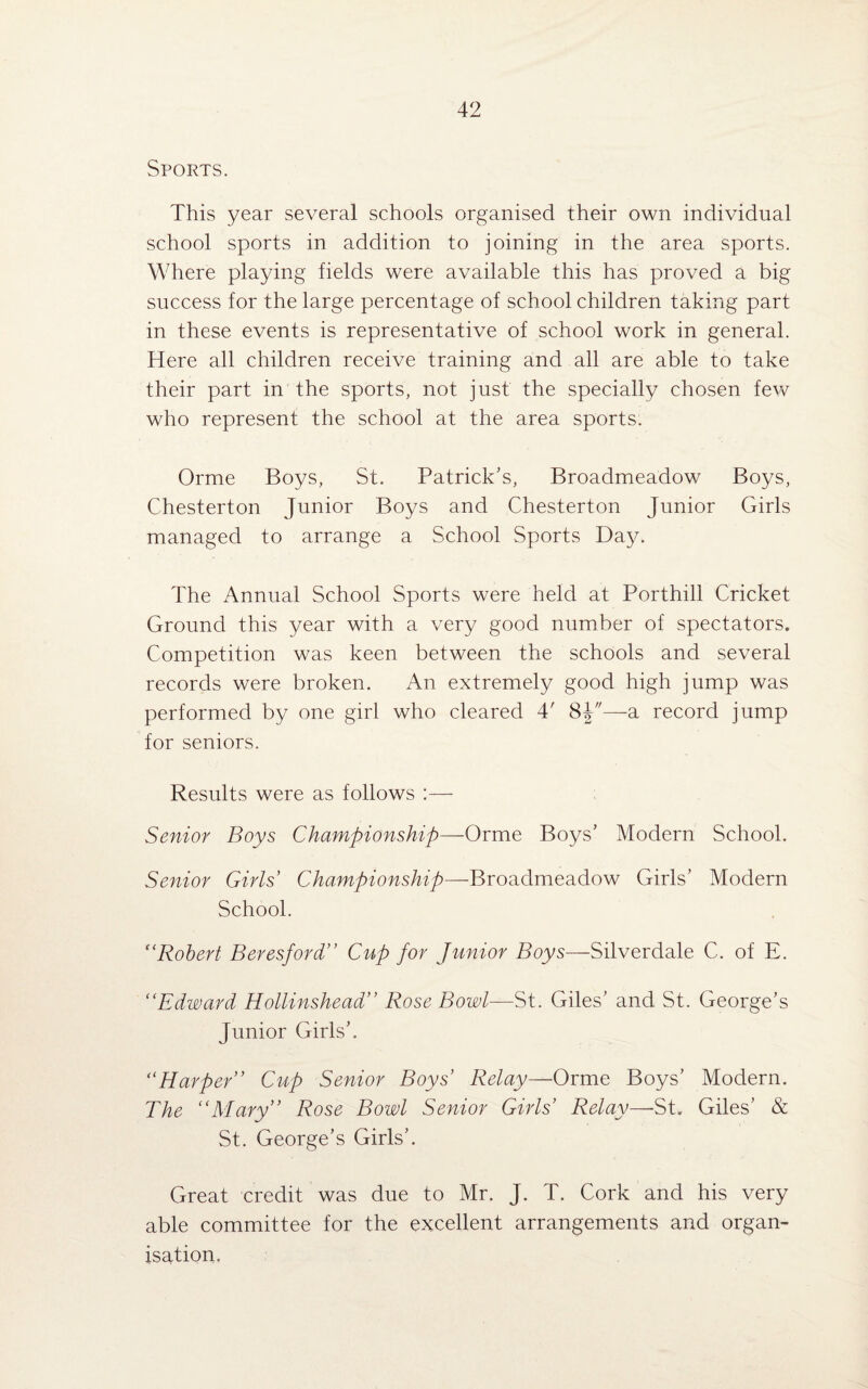 Sports. This year several schools organised their own individual school sports in addition to joining in the area sports. Where playing fields were available this has proved a big success for the large percentage of school children taking part in these events is representative of school work in general. Here all children receive training and all are able to take their part in the sports, not just the specially chosen few who represent the school at the area sports. Orme Boys, St. Patrick’s, Broadmeadow Boys, Chesterton Junior Boys and Chesterton Junior Girls managed to arrange a School Sports Day. The Annual School Sports were held at Porthill Cricket Ground this year with a very good number of spectators. Competition was keen between the schools and several records were broken. An extremely good high jump was performed by one girl who cleared 4' 8J—a record jump for seniors. Results were as follows :— Senior Boys Championship—Orme Boys’ Modern School. Senior Girls Championship—-Broadmeadow Girls’ Modern School. f‘Robert Beresford” Cup for Junior Boys—Silverdale C. of E. “Edward Hollinshead” Rose Bowl—St. Giles’ and St. George’s Junior Girls’. “Harper’’ Cup Senior Boys’ Relay—Orme Boys’ Modern. The “Mary” Rose Bowl Senior Girls’ Relay—St. Giles’ & St. George’s Girls’. Great credit was due to Mr. J. T. Cork and his very able committee for the excellent arrangements and organ¬ isation.