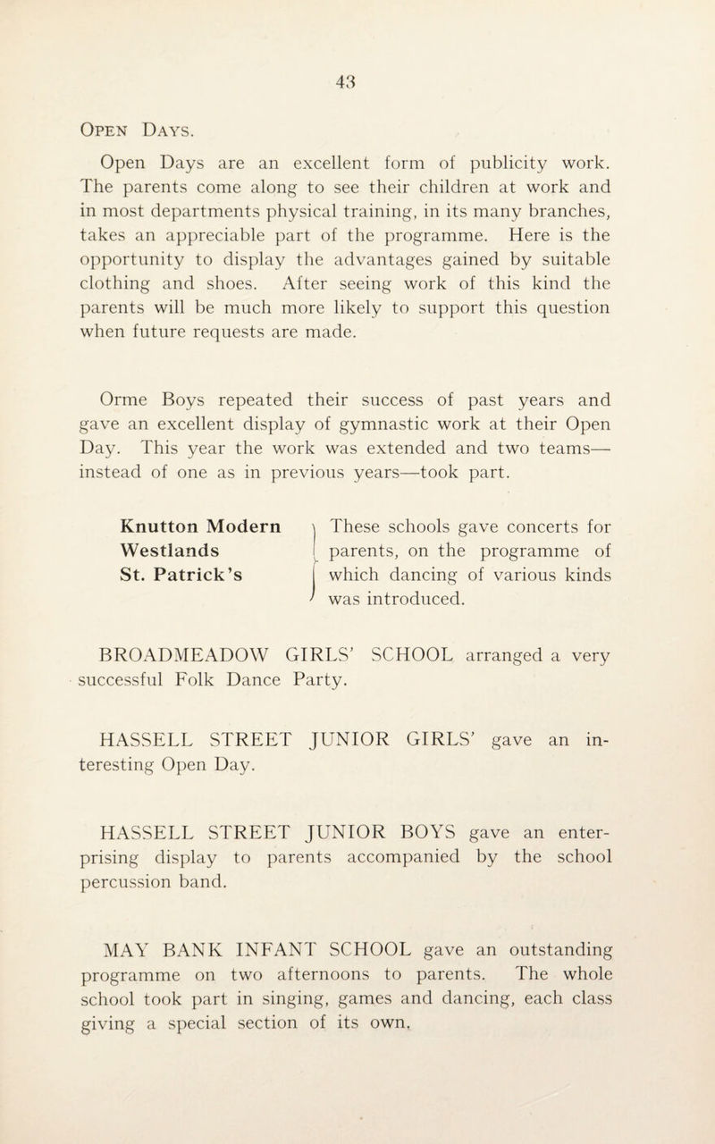 Open Days. Open Days are an excellent form of publicity work. The parents come along to see their children at work and in most departments physical training, in its many branches, takes an appreciable part of the programme. Here is the opportunity to display the advantages gained by suitable clothing and shoes. After seeing work of this kind the parents will be much more likely to support this question when future requests are made. Orme Boys repeated their success of past years and gave an excellent display of gymnastic work at their Open Day. This year the work was extended and two teams— instead of one as in previous years—took part. Knutton Modern These schools gave concerts for Westlands parents, on the programme of St. Patrick’s I which dancing of various kinds ' was introduced. BROADMEADOW GIRLS’ SCHOOL arranged a very successful Folk Dance Party. HASSELL STREET JUNIOR GIRLS’ gave an in¬ teresting Open Day. HASSELL STREET JUNIOR BOYS gave an enter¬ prising display to parents accompanied by the school percussion band. MAY BANK INFANT SCHOOL gave an outstanding programme on two afternoons to parents. The whole school took part in singing, games and dancing, each class giving a special section of its own.