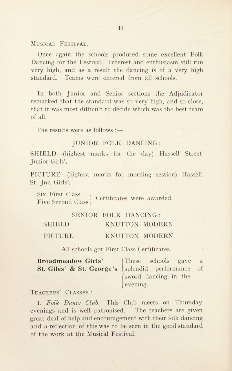 Musical Festival. Once again the schools produced some excellent Folk Dancing for the Festival. Interest and enthusiasm still run very high, and as a result the dancing is of a very high standard. Teams were entered from all schools. In both Junior and Senior sections the Adjudicator remarked that the standard was so very high, and so close, that it was most difficult to decide which was the best team of all. The results were as follows :— JUNIOR FOLK DANCING; SHIELD—(highest marks for the day) Hassell Street Junior Girls’. PICTURE—(highest marks for morning session) Hassell St. Jnr. Girls’. Six First Class , Five Second Class j Certihcates were awarded. SENIOR FOLK DANCING: SHIELD KNUTTON MODERN. PICTURE KNUTTON MODERN. All schools got First Class Certificates. Broadmeadow Girls’ ^ These schools gave a St. Giles’ & St. George’s [splendid performance of [ sword dancing in the j evening. Teachers’ Classes : 1. Folk Dance Club. This Club meets on Thursday evenings and is well patronised. The teachers are given great deal of help and encouragement with their folk dancing and a reflection of this was to be seen in the good standard of the work at the Musical Festival,