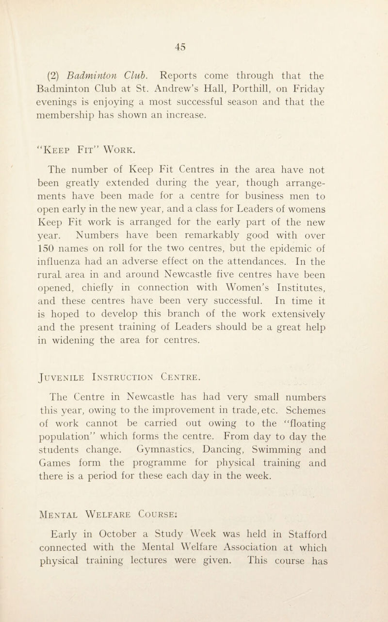 (2) Badminton Club. Reports come through that the Badminton Club at St. Andrew’s Hall, Porthill, on Friday evenings is enjoying a most successful season and that the membership has shown an increase. “Keep Fit” Work. The number of Keep Fit Centres in the area have not been greatly extended during the year, though arrange¬ ments have been made for a centre for business men to open early in the new year, and a class for Leaders of womens Keep Fit work is arranged for the early part of the new year. Numbers have been remarkably good with over 150 names on roll for the two centres, but the epidemic of influenza had an adverse effect on the attendances. In the rural, area in and around Newcastle five centres have been opened, chiefly in connection with Women’s Institutes, and these centres have been very successful. In time it is hoped to develop this branch of the work extensively and the present training of Leaders should be a great help in widening the area for centres. Juvenile Instruction Centre. The Centre in Newcastle has had very small numbers this year, owing to the improvement in trade, etc. Schemes of work cannot be carried out owing to the “floating population” which forms the centre. From day to day the students change. Gymnastics, Dancing, Swimming and Games form the programme for physical training and there is a period for these each day in the week. Mental Welfare Course: Early in October a Study Week was held in Stafford connected with the Mental Welfare Association at which physical training lectures were given. This course has