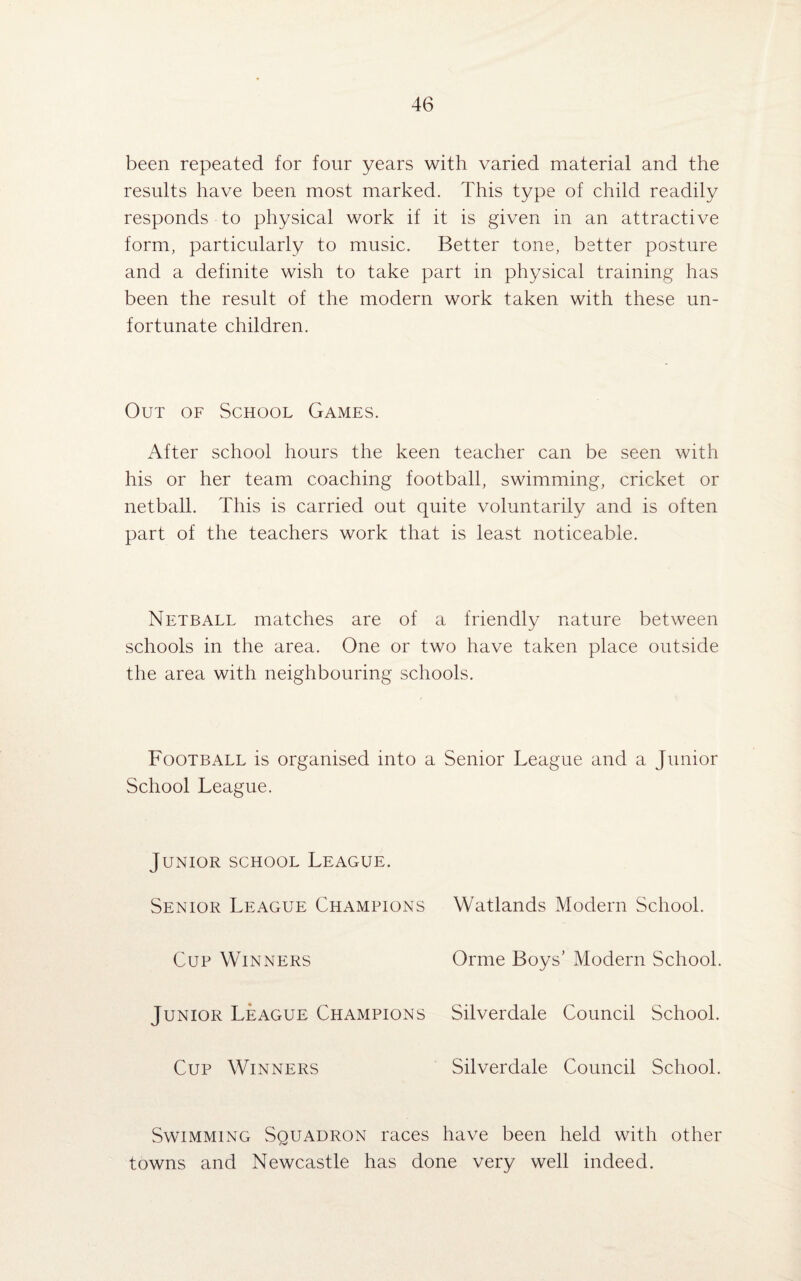 been repeated for four years with varied material and the results have been most marked. This type of child readily responds to physical work if it is given in an attractive form, particularly to music. Better tone, better posture and a definite wish to take part in physical training has been the result of the modern work taken with these un¬ fortunate children. Out of School Games. After school hours the keen teacher can be seen with his or her team coaching football, swimming, cricket or netball. This is carried out quite voluntarily and is often part of the teachers work that is least noticeable. Netball matches are of a friendly nature between schools in the area. One or two have taken place outside the area with neighbouring schools. Football is organised into a Senior League and a Junior School League. Junior school League. Senior League Champions Cup Winners Junior League Champions Cup Winners Watlands Modern School. Orme Boys’ Modern School. Silverdale Council School. Silverdale Council School. Swimming Squadron races have been held with other towns and Newcastle has done very well indeed.